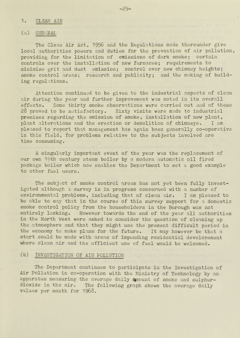 29- 1. CLEAI^ AIR (a) GENERA]. The Clean Air Act, 1956 and the Regulations made thereunder give local authorities powers and duties for the prevention of air pollution, providing for the limitation of emissions of dark smoke; certain controls over the installation of new furnaces; requirements to minimise grit and dust emission; control over new chimney heights; smoke control areas; research and publicity; and the making of build- ing regulations. Attention continued to be given to the industrial aspects of clean air during the year and further improvement was noted in its overall effects. Some thirty smoke observations were carried out and of these 28 proved to be satisfactory. Sixt^? visits were made to industrial premises regarding the emission of smoke, installation of new plant, plant alterations and the erection or demolition of chimneys. I am pleased to report that management has again been generally co-operative in this field, for problems relative to the subjects involved are time consuming. A singularly important event of the year was the replacement of our own 19th century steam boiler by a modern automatic oil fired package boiler which now enables the Department to set a good example to other fuel users. The subject of smoke control areas has not yet been fully invest- igated although a survey is in progress concerned with a number of environmental problems, including that of clean air. I am pleased to be able to say that in the course of this survey support for a domestic smoke control policy from the householders in the Borough was not entirely lacking. However towards the end of the year all authorities in the North West were asked to consider the question of cleaning up the atmosphere and that they might use the present difficult period in the economy to make plans for the future. It may however be that a start could be made with areas of impending residential developement where clean air and the efficient use of fuel would be welcomed. (b) INVESTIGATION OF AIR POLLUTION The Department continues to participate in the Investigation of Air Pollution in co-operation with the Ministry of Technology bj' an apparatus measuring the average daily <^ount of smoke and sulphur- dioxide in the air. The follov/ing graph shows the average daily values per month for I968.