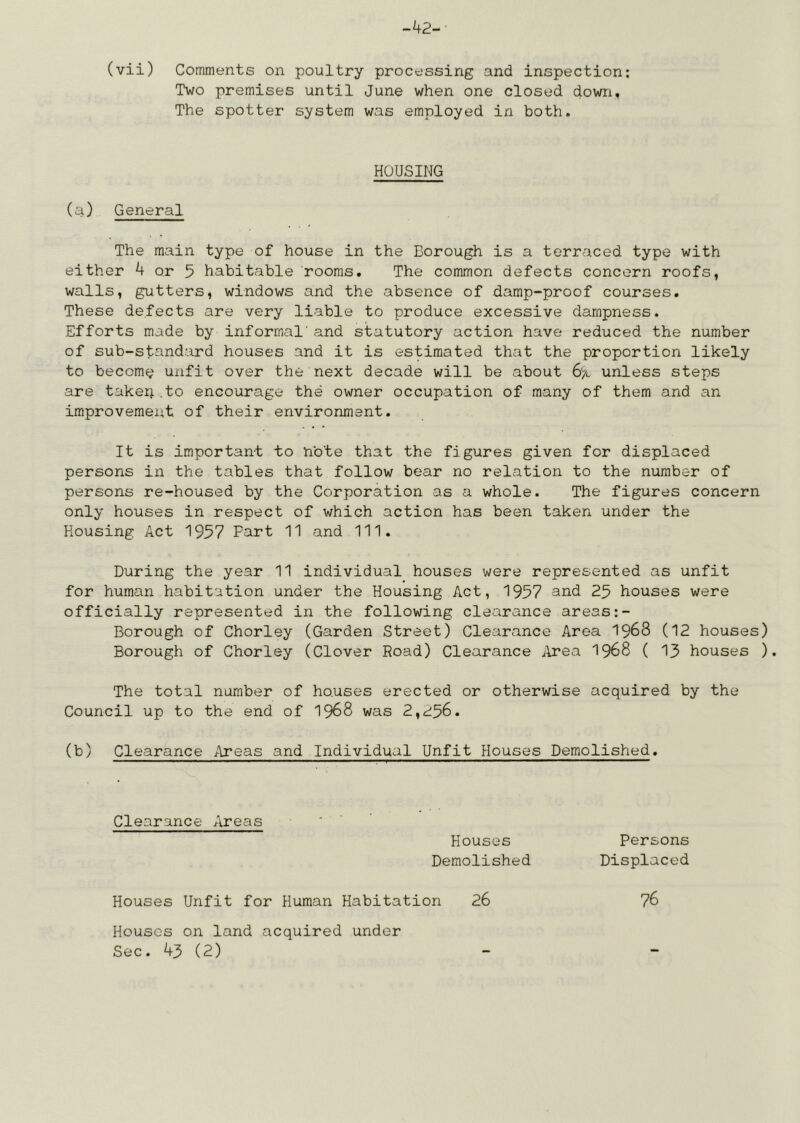 -42- (vii) Comments on poultry processing and inspection: Two premises until June when one closed down. The spotter system was employed in both. HOUSING (a) General The main type of house in the Borough is a terraced type with either 4 or 5 habitable rooms. The common defects concern roofs, walls, gutters, windows and the absence of damp-proof courses. These defects are very liable to produce excessive dampness. Efforts made by informal' and statutory action have reduced the number of sub-standard houses and it is estimated that the proportion likely to become unfit over the next decade will be about 6'a unless steps are taker; .to encourage the owner occupation of many of them and an improvement of their environment. It is important to note that the figures given for displaced persons in the tables that follow bear no relation to the number of persons re-housed by the Corporation as a whole. The figures concern only houses in respect of which action has been taken under the Housing Act 1957 Fart 11 and 111. During the year 11 individual houses were represented as unfit for human habitation under the Housing Act, 1957 and 25 houses were officially represented in the following clearance areas:- Borough of Chorley (Garden Street) Clearance Area 1968 (12 houses) Borough of Chorley (Clover Road) Clearance ilrea I968 ( 13 houses ). The total number of ho.uses erected or otherwise acquired by the Council up to the end of I968 was 2,256. (b) Clearance Areas and Individual Unfit Houses Demolished. Clearance Areas Houses Demolished Persons Displaced Houses Unfit for Human Habitation 26 76 Houses on land acquired under Sec. 43 (2)
