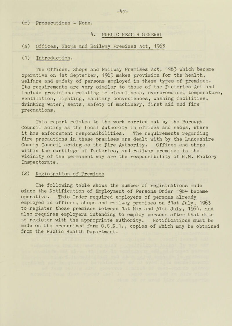 -47- (m) Prosecutions - None. 4. PUBLIC HEA1,TH G!j]NERAL (a) Offices, Shons and Railway Frendses Act, 1963 (1) Introduction. The Offices, Shops and Railwa;y Premises Act, 1S/63 which became operative on 1st September, 1965 makes provision for the health, welfare and safety of persons employed in these types of premises. Its requirements are very similar to those of the Factories Act and include provisions relating to cleanliness, overcrov;ding, temperature, ventilation, lighting, sanitary conveniences, washing facilities, drinking water, seats, safety of machinery, first aid and fire precautions. This report relates to the work carried out by the Borough Council acting as the Local Authority in offices and shops, where it has enforcement responsibilities. The requirements regarding fire precautions in these premises are dealt with by the Lancashire County Council acting as the Fire Authority. Offices and shops within the curtilage of factories, and railway premises in the vicinity of the permanent way are the responsibility of H.M. Factory Inspectorate. (2) Registration of Premises The following table shows the number of registrations made since the Notification of Employment of Persons Order 1964 became operative. This Order required employers of persons already employed in offices, shops and railway premises on 31st July, 1963 to register those premises between 1st May and 31st July, 1964, and also requires employers intending to employ persons after that date to register with the ap’oropriate authority. Notifications must be made on the prescribed form O.S.R.I., copies of which may be obtained from the Public Health Department.