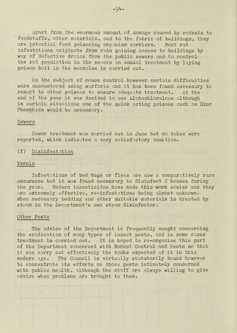 -54- Apart from the enormous amount of damage caused by rodents to foodstuffs, other materials, and to the fabric of buildings, they are potential food poisoning organism carriers. Most rat infestations originate from rats gaining access to buildings by way of defective drains from the public sewers and to control the rat population in the severs an annual treatment by laying poison bait in the manholes is carried out. Cn the subject of mouse control however certain difficulties were encountered using warfarin and it has been found necessary to resort to other poisons to ensure adequate treatment. At the end of the year it was decided to use Alphachloralose although in certain situations one of the quick acting poisons such as Zinc Phosphide would be necessary. Sewers Sewer treatment was carried out in June but no takes were reported, which indicates a very satisfactory nosition. (f) Disinfestation Vermin Infestations of bed bugs or fleas are now a comparatively rare occurence but it was found necessary to disinfect 2 houses during the year. Modern insecticides have made this work easier and they are extremely effective, re-infestations being almost unknown. V/hen necessary bedding and other suitable materials is treated by steam in the Denartment's ovm steam disinfector. Other Pests The advice of the Department is frequently sought concerning the eradication of many types of insect pests, and in some cases treatment is carried out. It is hoped to re-organise this part of the Department concerned with Rodent Control and Pests so that it can carry out effectively the tasks expected of it in this modern age. The Council is virtually statutorily bound however to concentrate its efforts on those pests intimately concerned with public health, although the staff are always willing to give advice when problems are brought to them.