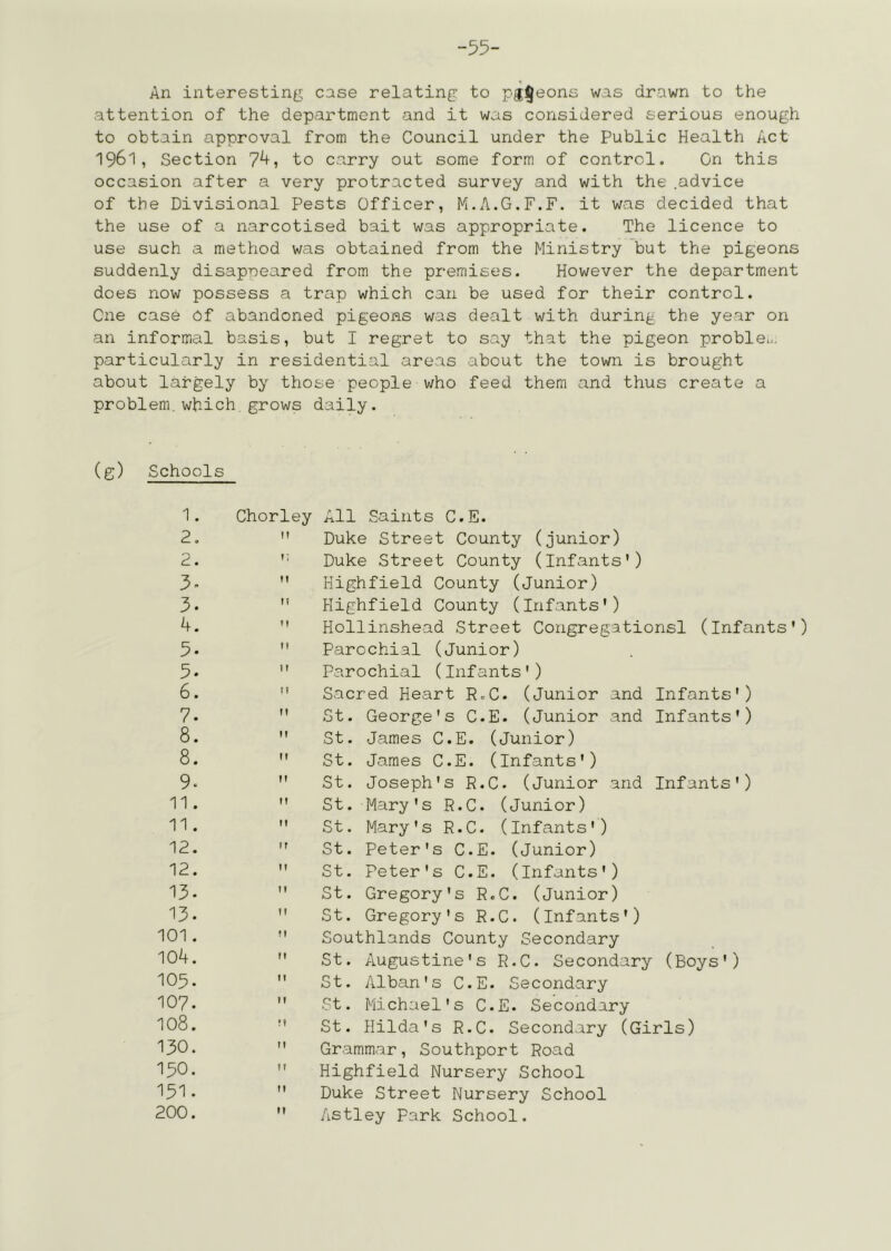 -55- An interesting case relating to pg^eons was drawn to the attention of the department and it was considered serious enough to obtain approval from the Council under the Public Health Act 1961, Section 7^i to carry out some form of control. On this occasion after a very protracted survey and with the .advice of the Divisional Pests Officer, M.A.G.F.F. it was decided that the use of a narcotised bait was appropriate. The licence to use such a method was obtained from the Ministry but the pigeons suddenly disappeared from the premises. However the department does now possess a trap which can be used for their control. One case Of abandoned pigeons was dealt with during the year on an informal basis, but I regret to say that the pigeon problem, particularly in residential areas about the town is brought about largely by those people who feed them and thus create a problem.which,grows daily. (g) Schools 1. 2. 2. 5- 3. 4. 5. 5. 6. 7. 8. 8. 9* 11. 11. 12. 12. 13. 13. 101. 104. 105. 107. 108. 130. 150. 151. 200. Chorley All Saints C.E.  Duke Street County (junior) '• Duke Street County (infants')  Highfield County (junior)  Highfield County (Infants')  Hollinshead Street Congregations! (infants')  Parochial (Junior)  Parochial (Infants')  Sacred Heart R.C. (Junior and Infants')  St. George's C.E. (Junior and Infants')  St. James C.E. (Junior)  St. James C.E. (Infants')  St. Joseph's R.C. (Junior and Infants')  St. Mary's R.C. (Junior)  St. Mary's R.C. (Infants')  St. Peter's C.E. (Junior)  St. Peter's C.E. (Infants')  St. Gregory's R.C. (Junior)  St. Gregory's R.C. (Infants')  Southlands County Secondary  St. Augustine's R.C. Secondary (Boys')  St. Alban's C.E. Secondary  St. Michael's C.E. Secondary  St. Hilda's R.C. Secondary (Girls)  Grammar, Southport Road  Highfield Nursery School  Duke Street Nursery School  Astley Park School.