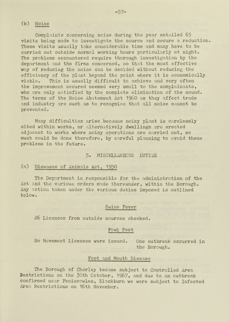 -57- (k) Noise Corapliints concerning noise during the year entailed 65 visits being made to investigate the source and secure a reduction. These visits usually take considerable time and many have to be carried out outside normal working hours particularly at night. The problems encountered require thorough investigation by the department and the firms concerned, so that the most effective way of reducing the noise can be decided without reducing the efficiency of the plant beyond the point where it is economically viable. This is usually difficult to achieve and very often the improvement secured seemed very small to the complainants, who are only satisfied by the complete elimination of the sound. The terras of the Noise Abatement Act I96O as they affect trade and industry are such as to recognise that all noise cannot be prevented. Many difficulties arise because noisy plant is carelessly sited within works, or alternatively dwellings are erected adjacent to works where noisy operations are carried out, so much could be done therefore, by careful planning to avoid these problems in the future. 5. MISCELLATJECUS DUTIES (a) Diseases of Animals Act, 195Q The Department is responsible for the administration of the Act and the various orders made thereunder, within the Borough. Any action taken under the various duties imposed is outlined below. Swine Fever 26 Licences from outside sources checked. Fowl Pest No Movement Licences were issued. One outbreak occurred in the Borough. Foot and Mouth Disease The Borough of Chorley became subject to Controlled Area Restrictions on the 30th October, 196?, and due to an outbreak confirmed near Feniscowles, Blackburn we were subject to Infected ilrea Restrictions on l6th November.