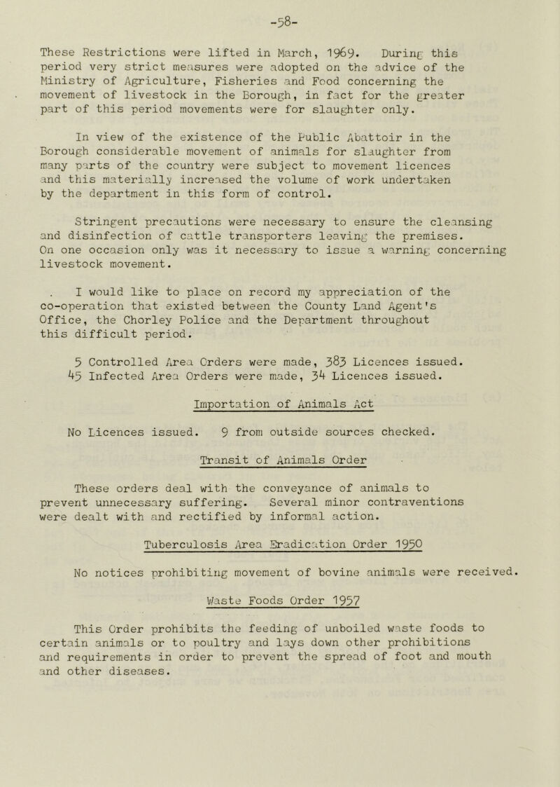 -58- These Restrictions were lifted in March, I969. Durin{^ this period very strict measures were adopted on the advice of the Ministry of Agriculture, Fisheries and Food concerning the movement of livestock in the Borough, in fact for the greater part of this period movements were for slaughter only. In view of the existence of the Public Abattoir in the Borough considerable movement of animals for slaughter from many parts of the country were subject to movement licences and this materially increased the volume of work undertaken by the department in this form of control. Stringent precautions were necessary to ensure the cleansing and disinfection of cattle transporters leaving the premises. On one occasion only was it necessary to issue a warning: concerning livestock movement. I would like to place on record my appreciation of the co-operation that existed between the County Land Agent's Office, the Chorley Police and the Department throughout this difficult period. 5 Controlled Area Orders were made, 385 Licences issued. ^5 Infected Area Orders were made, 3^ Licences issued. Importation of Animals Act No Licences issued. 9 from outside sources checked. Transit of Animals Order These orders deal with the conveyance of animals to prevent unnecessary suffering. Several minor contraventions were dealt with and rectified by informal action. Tuberculosis Area Eradication Order 1950 No notices prohibiting movement of bovine animals were received. Waste Foods Order 1957 This Order prohibits the feeding of unboiled waste foods to certain animals or to poultry and lays down other prohibitions axid requirements in order to prevent the spread of foot and mouth and other diseases.