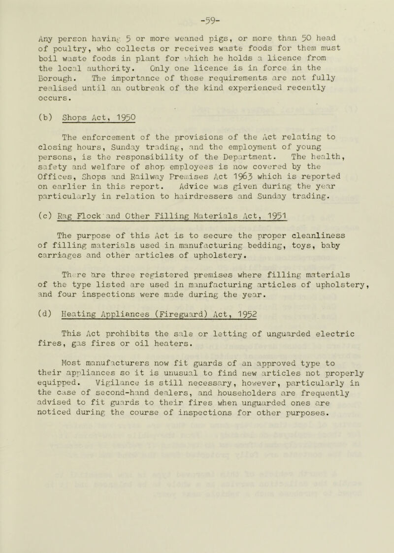 -59- Any person havin-' 5 or more weaned pigs, or more than 50 head of poultry, who collects or receives waste foods for them must boil waste foods in plant for which he holds a licence from the local authority. Only one licence is in force in the Borough. Hie importance of these requirements are not fully realised until an outbreak of the kind experienced recently occurs. (b) Shops Act, 1950 The enforcement of the provisions of the Act relating to closing hours, Sunday trading, and the employment of young persons, is the responsibility of the Department. The health, safety and welfare of shop employees is now covered by the Offices, Shops and Railway Premises Act 19^3 which is reported on earlier in this report. Advice was given during the year particularly in relation to hairdressers and Sunday trading. (c) Rag Flock and Other Filling Materials Act, 195^ The purpose of this Act is to secure the proper cleanliness of filling materials used in manufacturing bedding, toys, baby carriages and other articles of upholstery. There 'are three registered premises where filling materials of the type listed are used in manufacturing articles of upholstery, and four inspections were made during the year. (d) Heating Appliances (Fireguard) Act, 1952 This Act prohibits the sale or letting of unguarded electric fires, gas fires or oil heaters. Most manufacturers now fit guards of an approved type to their appliances so it is unusual to find new articles not properly equipped. Vigilance is still necessary, hov;ever, particularly in the case of second-hand dealers, and householders are frequently advised to fit guards to their fires when unguarded ones are noticed during the course of inspections for other purposes.
