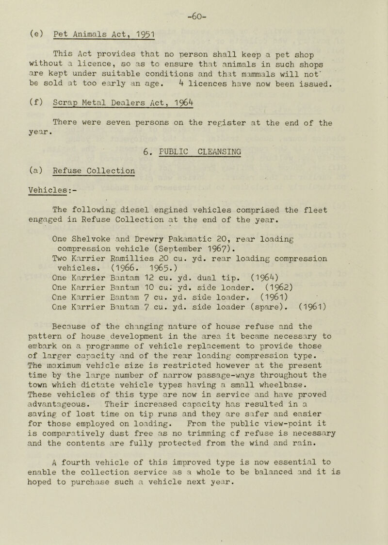 (e) Pet Animals Act, 195^ This Act provides that no person shall keep a pet shop without a licence, so as to ensure that animals in such shops are kept under suitable conditions and that mammals will nof be sold at too early an age. k licences have now been issued. (f) Scrap Metal Dealers Act, 1964 There were seven persons on the register at the end of the year. 6. PUBLIC CLE/iNSING (a) Refuse Collection Vehicles The following diesel engined vehicles comprised the fleet engaged in Refuse Collection at the end of the year. One Shelvoke and Drewry Pakamatic 20, rear loading compression vehicle (September 1967)* Two Ka.rrier Ramillies 20 cu. yd. rear loading compression vehicles. (1966. 1963*) One Karrier Bantam 12 cu. yd. dual tip. (1964) One Karrier Bantam 10 cu. yd. side loader. (1962) One Karrier Bantam 7 cu. yd. side loader. (196l) One Karrier Bantam 7 cu. yd. side loader (spare). (I96I) Because of the changing nature of house refuse and the pattern of house development in the area it became necessary to embark on a programme of vehicle replacement to provide those of larger capacity and of the rear loading compression type. The maximum vehicle size is restricted however at the present time by the large number of narrow passage-ways throughout the town which dictate vehicle types having a small wheelbase. These vehicles of this type are now in service and have proved advantageous. Their increased capacity has resulted in a saving of lost time on tip runs and they are safer and easier for those employed on loading. From the public view-point it is comparatively dust free as no trimming cf refuse is necessary and the contents are fully protected from the wind and rain. A fourth vehicle of this improved type is now essential to enable the collection service as a whole to be balanced and it is hoped to purchase such a vehicle next year.