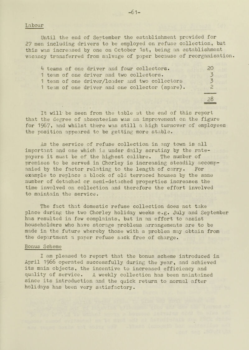 Labour Until the end of Se^'tember the establishment provided for 27 men including drivers to be employed on refuse collection, but this was increased by one on October 1st, being an establishment vacancy transferred from salvage of paper because of reorganisation. 4 teams of one driver and four collectors. 20 1 team of one driver and two collectors. 3 1 team of one driver/loader and two collectors 3 1 teim of one driver and one collector (spare). 2 28 It will- be seen from the table at the end of this report that the degree of absenteeism was an improvement on the figure for 1967? -^nd whilst there was still a high turnover of employees the position appeared to be getting more stable. As the service of refuse collection in any town is all important and one which is under daily scrutiny by the rate- payers it must be of the highest calibre. The number of premises to be served in Chorley is increasing steadily accomp- anied by the factor relating to the length of carry. For example to replace a block of old terraced houses by the same number of detached or semi-detached properties increases the time involved on collection and therefore the effort involved to maintain the service. The fact that domestic refuse collection does not take place during the two Chorley holiday weeks e.g. July and September has resulted in few complaints, but in an effort to assist householders who have storage problems arrangements are to be made in the future whereby those with a problem may obtain from the department a paper refuse sack free of charge. Bonus Scheme I am pleased to report that the bonus scheme introduced in April 1966 operated successfully during the year, and achieved its main objects, the incentive to increased efficiency and quality of service. A weekly collection has been maintained since its introduction and the quick return to normal after holidays has been very satisfactory.