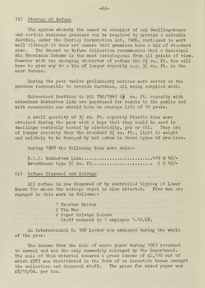 -62- (b) Storage of Refuse The system whereby the owner or occupier of any dwelling-house and certain business premises can be required to provide a suitable dustbin, under the Chorley Corporation Act, 1926, continued to work well although it does not ensure that premises have a bin of standard size. The Report on Refuse Collection recommended that a Municipal Bin Provision Scheme is the most advantageous from all points of view. However with the changing character of refuse the 2-^ cu. ft. bin will have to give way to a bin of larger capacity e.g. cu. ft. in the near future. During the year twelve preliminary notices were served on the persons responsible to provide dustbins, all being complied with. Galvanised Dustbins to BSS 792/19^7 2^ cu. ft. capacity with noiseless Rubbertex lids are purchased for resale to the public and with reasonable use should have an average life of 10 years. A small quantity of 34 cu. ft. capacity Plastic bins were obtained during the year with a hope that they could be used in dwellings centrally heated by electricity, gas or oil. They are of larger capacity than the standard 2-^ cu. ft., light in weight and unlikely to be damaged by hot ashes- in these types of preiaises. During I968 the following bins were sold:- B.S.S. Rubbertex Lids , ^19 @ ^0/- Brockhouse type 3?. cu. ft 5 @ 40/- (c) Refuse Disposal and Salvage All refuse is now disposed of by controlled tipping at Lower Burch Tin where the salvage depot is also situated. Five men are engaged in this work as follows:- 1 Tractor Driver 2 Tip Men 2 Paper Salvage Balers Staff reduced to 1 employee 1.10.68. An International B. 100 Loader was employed during the whole of the year. The income from the sale of waste paper during 1967 returned to normal and was the only commodity salvaged by the Department. The sale of this material secured a gross income of £2,110 out of which £383 was distributed in the form of an incentive bonus amongst the collection and disposal staff. The price for mixed paper was £8/15/Od. per ton.