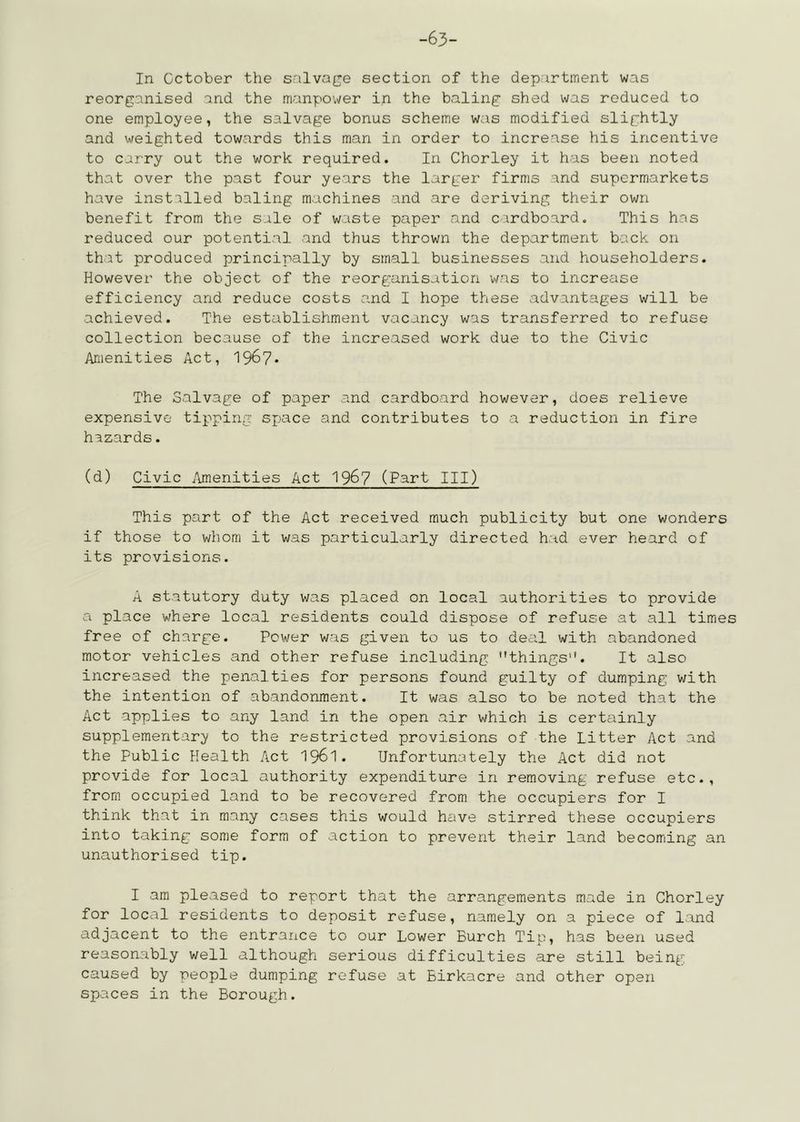 -63- In October the snlvage section of the department was reorganised and the manpower in the baling shed was reduced to one employee, the salvage bonus scheme was modified slightly and weighted towards this man in order to increase his incentive to carry out the work required. In Chorley it has been noted that over the past four years the larger firms and supermarkets have installed baling machines and are deriving their own benefit from the sale of waste paper and cardboard. This has reduced our potential and thus thrown the department back on that produced principally by small businesses and householders. However the object of the reorganisation was to increase efficiency and reduce costs and I hope these advantages will be achieved. The establishment vacancy was transferred to refuse collection because of the increased work due to the Civic Amenities Act, 196?* The Salvage of paper and cardboard however, does relieve expensive tipping sjjace and contributes to a reduction in fire hazards. (d) Civic iimenities Act 196? (Part III) This part of the Act received much publicity but one wonders if those to whom it was particularly directed had ever heard of its provisions. A statutory duty was placed on local authorities to provide a place where local residents could dispose of refuse at all times free of charge. Power was given to us to deal with abandoned motor vehicles and other refuse including things. It also increased the penalties for persons found guilty of dumping with the intention of abandonment. It was also to be noted that the Act applies to any land in the open air which is certainly supplementary to the restricted provisions of the Litter Act and the Public Health Act I96I. Unfortunately the Act did not provide for local authority expenditure in removing refuse etc., from occupied land to be recovered from the occupiers for I think that in many cases this would have stirred these occupiers into taking some form of action to prevent their land becoming an unauthorised tip. I am pleased to report that the arrangements made in Chorley for local residents to deposit refuse, namely on a piece of land adjacent to the entrance to our Lower Burch Tip, has been used reasonably well although serious difficulties are still being caused by people dumping refuse at Birkacre and other open spaces in the Borough.