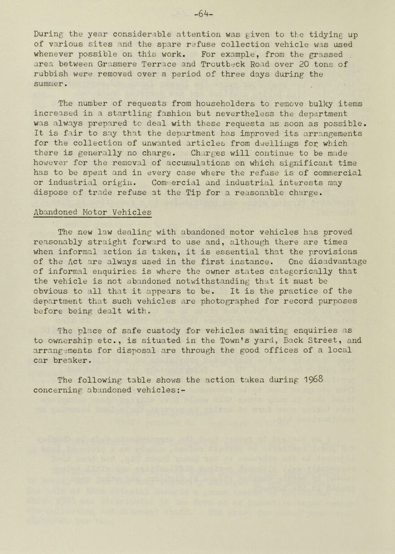 -64- During the year considerable attention was given to the tidying up of various sites and the spare refuse collection vehicle was used whenever possible on this work. For example, from the grassed area betv;een Grasmere Terrace and Troutbeck Road over 20 tons of rubbish were removed over a period of three days during the summer. The number of requests from householders to remove bulky items increased in a startling fashion but nevertheless the department was always prepared to deal with these requests as soon as possible. It is fair to say that the department has improved its arrangements for the collection of unwanted articles from dvjellings for which there is generally no charge. Charges will continue to be made hov;ever for the removal of accumulations on which significant time has to be spent and in every case where the refuse is of commercial or industrial origin. Comi ercial and industrial interests may dispose of trade refuse at the Tip for a reasonable charge. Abandoned Motor Vehicles The new law defiling v/ith abandoned motor vehicles has proved reasonably straight forward to use and, although there are times when informal action is taken, it is essential that the provisions of the Act are always used in the first instance. One disadvantage of informal enquiries is where the owner states categorically that the vehicle is not abandoned notwithstanding that it must be obvious to all that it appears to be. It is the practice of the department that such vehicles are photographed for record purposes before being dealt with. The place of safe custody for vehicles awaiting enquiries as to ownership etc., is situated in the Town’s yard, Back Street, and arrangements for disposal are through the good offices of a local car breaker. The following table shows the action taken during I968 concerning abandoned vehicles:-