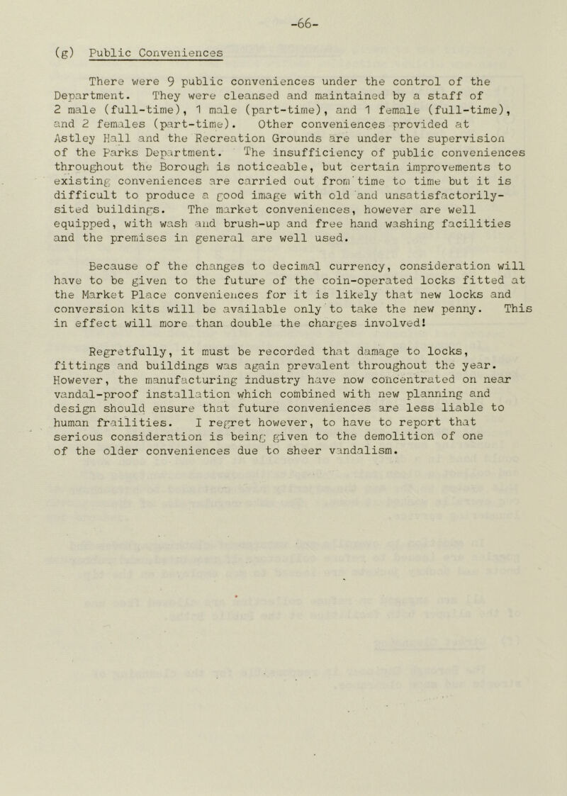 -66- (g) Public Conveniences There were 9 public conveniences under the control of the Department. They were cleansed and maintained by a staff of 2 male (full-time), 1 male (part-time), and 1 female (full-time), and 2 females (p:-irt-time). Other conveniences provided at Astley Hall and the Recreation Grounds are under the supervision of the Parks Department. The insufficiency of public conveniences throughout the Borough is noticeable, but certain improvements to existing conveniences are carried out from'time to time but it is difficult to produce a good image with old and unsatisfactorily- sited buildings. The market conveniences, however are well equipped, with wash and brush-up and free hand washing facilities and the premises in general are well used. Because of the changes to decimal currency, consideration will have to be given to the future of the coin-operated locks fitted at the Market Place conveniences for it is likely that new locks and conversion kits will be available only to take the new penny. This in effect will more than double the charges involved! Regretfully, it must be recorded that damage to locks, fittings and buildings v/as again prevalent throughout the year. However, the manufacturing industry have now concentrated on near vandal-proof installation which combined with new planning and design should, ensure that future conveniences are less liable to human frailities. I regret however, to have to report that serious consideration is being given to the demolition of one of the older conveniences due to sheer vandalism.