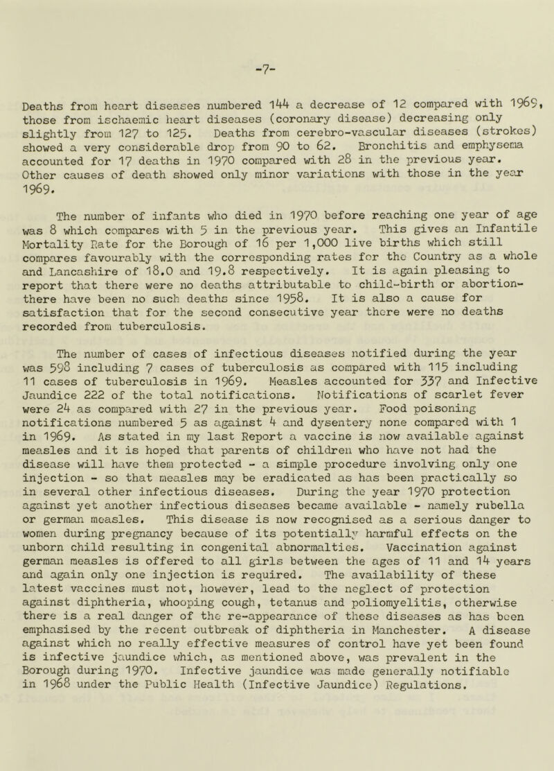 -7- Deaths from heart diseases numbered 144 a decrease of 12 compared with 196S» those from ischaemic heart diseases (coronary disease) decreasing only slightly from 127 to 125. Deaths from cerebro-vascular diseases (strokes) showed a very considerable drop from 90 to 62. Bronchitis and emphysema accounted for 17 deaths in 1970 compared with 28 in the previous year. Other causes of death showed only minor variations with those in the year 1969. The number of infants who died in 1970 before reaching one year of age was 8 which compares with 5 in the previous year. This gives an Infantile Mortality Bate for the Borough of 16 per 1,000 live births which still compares favourably with the corresponding rates for the Country as a whole and Lancashire of 18.0 and 19*8 respectively. It is again pleasing to report that there were no deaths attributable to child-birth or abortion- there have been no such deaths since 1958. It is also a cause for satisfaction that for the second consecutive year there were no deaths recorded from tuberculosis. The number of cases of infectious diseases notified during the year was 598 including 7 cases of tuberculosis as compared with 115 including 11 cases of tuberculosis in 1969* Measles accounted for 337 and Infective Jaundice 222 of the total notifications. Notifications of scarlet fever were 24 as compared with 27 in the previous year. Food poisoning notifications numbered 5 as against 4 and dysentery none compared with 1 in 1969» As stated in my last Report a vaccine is now available against measles and it is hoped that parents of children who have not had the disease will have them protected - a simple procedure involving only one injection - so that measles may be eradicated as has been practically so in several other infectious diseases. During the year 1970 protection against yet another infectious diseases became available - namely rubella or german measles. This disease is now recognised as a serious danger to women during pregnancy because of its potentially harmful effects on the unborn child resulting in congenital abnormalties. Vaccination against german measles is offered to all girls between the ages of 11 and 14 years and again only one injection is required. The availability of these latest vaccines must not, however, lead to the neglect of protection against diphtheria, whooping cough, tetanus and poliomyelitis, otherwise there is a real danger of the re-appearance of these diseases as has been emphasised by the recent outbreak of diphtheria in Manchester. A disease against which no really effective measures of control have yet been found is infective jaundice which, as mentioned above, was prevalent in the Borough during 1970. Infective jaundice was made generally notifiable in 1968 under the Public Health (Infective Jaundice) Regulations.
