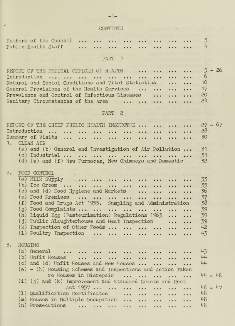 -1- CONTH^ITS Members of the Council 3 Public Health Staff PAI^T 1 RI-POPT OF TH?i] MEDICAL OFFICER OF IlCALTH 5-26 Introduction 6 Natural and Social Conditions and Vital Statistics ... ... 10 General Provisions of the Health Services 17 Prevalence and Control of Infectious Diseases ... 20 Sanitary Circumstances of the Area 24 PART 2 ESI^ORT OF THE CHIEF PUBLIC HEALTH INSPF/JTOR 27-6? Introduction 28 Summary of Visits ... 30 1. CLEAN AIR (a) and (b) General and Investigation of Air Pollution ... 31 (c) Industrial ... ... ... 31 (d) (e) and (f) Nev/ Furnaces, Nev; Chimneys and Domestic 32 2. FOOD CONTROL (a) MilkSupply 53 (b) Ice Cream 35 (c) and (d) Food Hygiene and Markets 36 (e) Food Premises ... 37 (f) Food and Drugs Act 1955* Sampling and Administration 38 (g) Food Complaints ....... 39 (h) Liquid Egg (Pasteurisation) Regulations I963 39 (j) Public Slaughterhouse and Meat Inspection 39 (k) Inspection of Other Foods 42 (l) Poultry Inspection 43 3. HOUSING (a) General 43 (b) Unfit Houses ... 44 (c) and (d) Unfit Houses and New Houses 44 (e) - (h) Housing Schemes and Inspections and Action Taken re Houses in Disrepair 44-46 (i) (j) and (k) Improvement and Standard Grants and Rent Act 1957 46-47 (l) Qualification Certificates 48 (m) Houses in Multiple Occupation 48 (n) Prosecutions 48