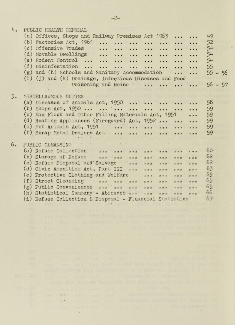 -2- 4. PUBLIC HEALTH GSKEPjyu (a) Offices, Shops and Railway Premises Act 1963 (b) Factories Act, I961 (c) Offensive Trades (d) Movable Dwellings (e) Rodent Control ... (f) Disinfestation (g) and (h) Schools and Sanitary Accommodation (i) (j) and (k) Drainage, Infectious Diseases and Food Poisoning and Noise 49 52 54 54 54 55 55-56 56 - 57 5. I'ilSCELLANSOUS DUTIES (a) Diseases of Animals Act, 1950 ••• ••• 58 (b) Shops Act, 1950 ■ 59 (c) Rag Flock and Other Filling Materials Act, 1951 ••• 59 (d) Heating Appliances (Fireguard) Act, 1952 59 (e) Pet Animals Act, 1951 59 (f) Scrap Metal Dealers Act 59 6. PUBLIC CLEANSING • (a) Refuse Collection ... (b) Storage of Refuse ... ... (c) Refuse Disposal and'Salvage ... ... (d) Civic Amenities Act, Part III ... (e) Protective Clothing and Welfare ... (f) Street Cleansing ... (g) Public Conveniences ... ' (h) Statistical Summary'- Absences (i) Refuse Collection 8c Disposal - Financial Statistics 60 62 62 63 65 65 65 66 67