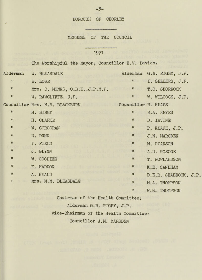 3' BOROUGH OF CHORLEY MEMBERS OF THE COUI^ICIL 1971 The Worsliipfiil the Mayor, Councillor H.V. Davies. Alderman W. BLEASDALE Alderman G.R, RIGBY, J.P II W. LOWE II I. SELLERS, J.P It Mrs. C. MONKS, O.B.E.,J.P.M.P. n T.C. SHORROCK It W. RAWCLIFFE, J.P. H W. WILCOCK, J.P Councillor r4rs. M.M. BLAaCBURN Councillor •R. HEAPS It H. BIBBY M R.A. HEYES It H. CLAPJCE II D. IRVINE It W. CCRCOPJU^ II P. KEANE, J.P. I) D. DWIN 11 J.M. MARSDEN ti F. FIELD II M. PEARSON II J. GLYNN It A.D. ROSCOE II W. GOCDIER It T. ROk/LANDSON II F. HADDON It K.E. SANDHAT^ 11 A. HEALD II D.E.R. SEABROOK 11 Mrs. M.M. BLEASDALE n M.A. THOMPSON 11 W.B. THOMPSON Chairman of the Health Committee; Alderman G.R. RIGBY, J.P. Vice-Chairman of the Health Committee; Councillor J.M. MARSDEN