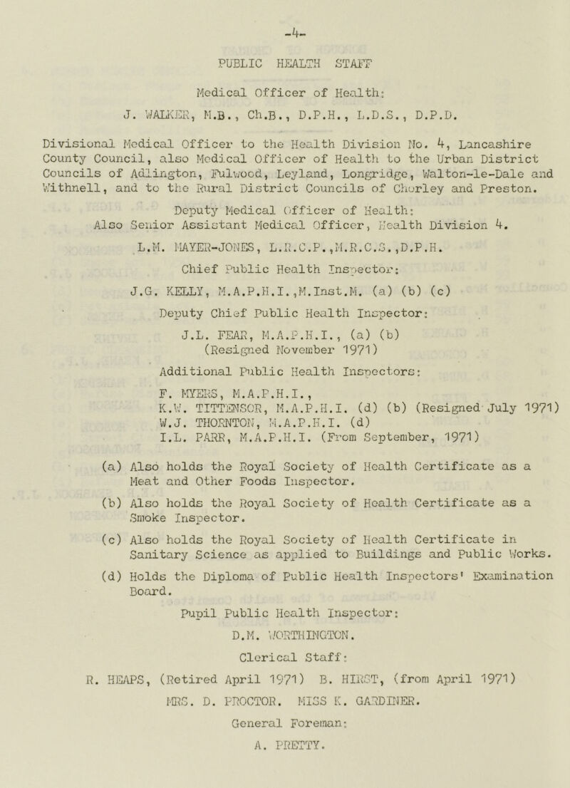 -4- PUBLIC HEALTH STAiT Medical Officer of Health; J. WALiOTR, M.B., Cli.B., D.P.H., L.D.S. , D.P.D. Divisional Medical Officer to the Health Division No. 4, Lancashire County Council, also Medical Officer of Health to the Urban District Councils of Adlington, Fulv;ood, Leyland, Longridge, Walton-le-Dale and V/ithnell, and to the Rural District Councils of Churley and Preston. Deputy Medical (jfficer of Health: Also Senior Assistant Medical Officer, Health Division 4. L.M. HAYER-JONES, L.R.C.P.,M.R.C.G.,D.P.H. Chief Public Health Inspectox'; J.G. KELLY, M.A.P.H.I.,M.Inst.M. (a) (b) (c) DeTJuty Chief Public Health Inspector: J.L. FEAR, M.A.P.H.I., (a) (b) (Resigned November 1971) Additional Public Health Insped^ors; F. MERS, M.A.P.H.I., K.v:. TITTENSOR, M.A.P.H.I. (d) (b) (Resigned-July 1971) W.J. THORNTON, M.A.P.H.I. (d) I.L. P.4RR, M.A.P.H.I. (From September, 1971) (a) Also holds the Royal Society of Health Certificate as a Meat and Other Foods Inspector. (b) Also holds the Royal Society of Health Certificate as a Smoke Ins^Dector. (c) Also holds the Royal Society of Health Certificate in Sanitary Science as apx^lied to Buildings and public Works. (d) Holds the Diploma of Public Health Inspectors* Examination Board. PuTjil Public Health Inspector: D.M. ;/ORTHINGTON. Cleri OCX 1 staff: R. HEy\PS, (Retired April 1971) B. HIRST, (from April 1971) MRS. D. PROCTOR. MISS K. GARDINER. General Foreman: A. PRETTY.