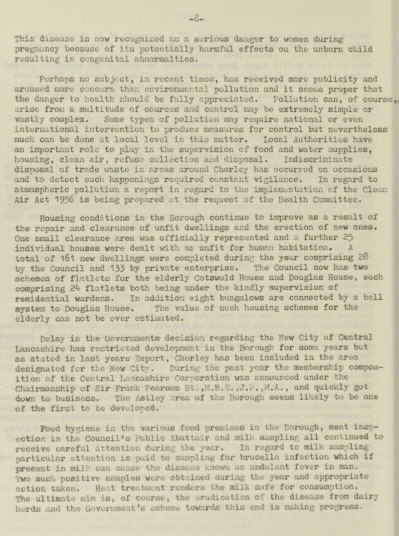 -8- This diseaco is now recogniced ao a eorious danger to women during pregruiincy because of its potentially harmful effects on the unborn child resulting in congenital abnormalties. Perhaps no subject, in recent times, has received more publicity and aroused more concern than cnviromricntal pollution and it seems proper that the danger to health should bo fully a.ppreciated. Pollution can, of course,, arise from a multitude of sources and control may be extremely simple or vastly complex. Some types of pollution may require national or even international intervention to produce measures for control but nevertheless much can be done at local level in this matter. Local Authorities have an important role to play in the supervision of food and water supplies, housing, clean air, refuse collection and disposal. Indiscriminate disposal of trade \/aste in areas around Chorley has occurred on occasions and to detect such happenings required constant vigilance. In regard to atmospheric pollution a report in regard to the implementation of the Clean Air Act 1956 is being prepared at the request of the Health Committee. Housing conditions in the Borough continue to improve as a result of the repair and clearance of unfit dwellings and the erection of new ones. One small clearance area v;as officially represented and a further 25 individual houses were dealt with as unfit for human habitation. A total of 161 new dv/ellings were completed during the year comprising 28 by the Council and 133 by private enterprise. The Council now has tv/o schemes of flatlets for the elderly Cotswold House and Douglas House, each comprising 24 flatlets both being under the kindly supervision of residential wardens. In addition eight bungalows are connected by a bell system to Douglas House. The value of such housing schemes for the elderly can not be over estimated. Delay in the Governments decision regarding the New City of Central Lancashire has restricted development in the Borough for some years but as stated in last years Deport, Chorley has been included in the area designated for the New City. During the past year the membership compos- ition of the Central Lancashire Corporation v/as announced under the Chairmanship of Sir Frank Pearson Bt.,J.L.,M.A., and quickly got down to business. The Astloy area of the Borough seems likely to be one of the first to be developed. Food hygiene in the various food premises in the Borough, meat insp- ection in the Council's Public Abattoir and milk sampling all continued to receive careful attention during the year. In regard to milk sampling particular attention is paid to sampling; for brucella infection which if present in milk can cause the disease nnown as undulant fever in man. Two such positive samples v/oro obtained during the year and appropriate action taken. Heat treatment renders the milk safe for consumption. The ultimate aim is, of course, the eradication of the disease from dairy herds and the Government's scheme towards this end is making progress.