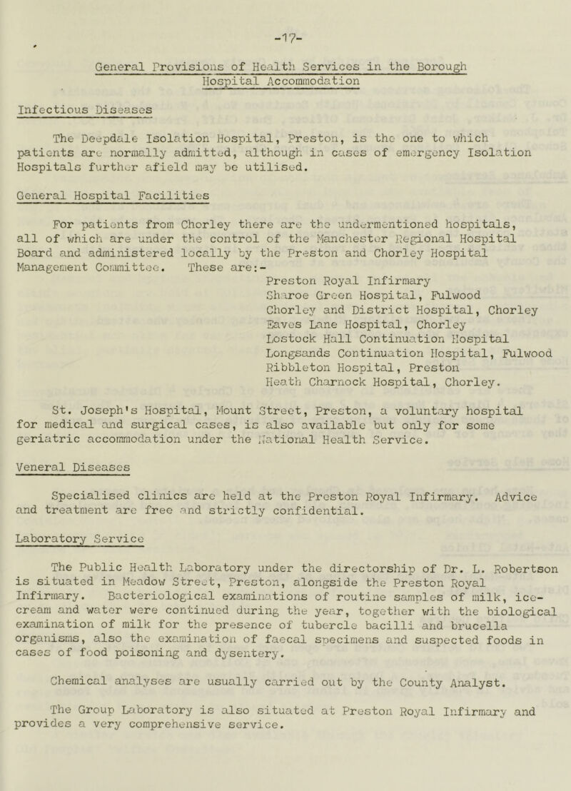 General rrovisioiis of Health Services in the Borough Hospital Accommodation Infectious Diseases The Deepdale Isolation Hospital, Preston, is the one to v/hich patients are normally admitted, although in cases of emergency Isolation Hospitals further afield may be utilised. General Hospital Facilities For patients from Chorley there are the undermentioned hospitals, all of which are under the control of the Manchester Hegional Hospital Board and administered locally by the Preston and Chorley Hospital Management Committee. These are:- Prestori Poyal Infirmary Sharoe Green Hospital, Fulwood Chorley and District Hospital, Chorley Saves Lane Hospital, Chorley Lostock Hall Continuation Hospital Longsands Continuation Hospital, Fulwood Ribbleton Hospital, Preston Heath Charnock Hospital, Chorley. St. Joseph’s Hospital, Mount Street, Preston, a volunt.ary hospital for medical and surgical cases, is also available but only for some geriatric accommodation under the national Health Service. Veneral Diseases Specialised clinics are held at the Preston Royal Infirmary. Advice and treatment are free and strictly confidential. Laboratory Service The Public Health Laboratory under the directorship of Dr. L. Robertson is situated in Meadov; Street, Preston, alongside the Preston Royal Infirmary. Bacteriological examinations of routine samples of milk, ice- cream and water were continued during the year, together v/ith the biological examination of milk for the presence of tubercle bacilli and brucella organisms, also the examination of faecal snecimens and suspected foods in cases of food poisoning and dysentery. Chemical analyses are usually carried out by the County Analyst. The Group Laboratory is also situated at Preston Royal Infirmary and provides a very comprehensive service.