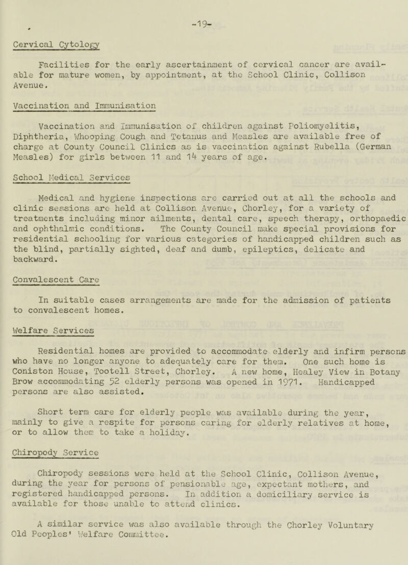 -19- Cervical Cytology Facilities for the early ascertairiiiient of cervical cancer are avail- able for mature women, by appointment, at the School Clinic, Collison Avenue. Vaccination and Immunisation Vaccination and Immunisation of children against Poliomyelitis, Diphtheria, V/hooping Cough and Tetanus and Measles are available free of charge at County Council Clinics as is vaccination against Rubella (German Measles) for girls between 11 and l4 years of age. School Medical Services Medical and hygiene inspections are carried out at all the schools and clinic sessions are held at Collison Avenue, Chorley, for a variety of treatments including minor ailments, dental care, speech therapy, orthopaedic and ophthalmic conditions. The County Council make special provisions for residential schooling for various categories of handicapped children such as the blind, partially sighted, deaf and dumb, epileptics, delicate and backward. Convalescent Care In suitable cases arrangements are made for the admission of patients to convalescent homes. Welfare Services Residential homes are provided to accommodate elderly and infirm persons who have no longer anyone to adequately care for them. One such home is Coniston House, Tootell Street, Chorley. A ne\-/ home, Healey Viev; in Botany Brow accommodating 52 elderly persons was opened in 1971. Handicapped persons are also assisted. Short term care for elderly people was available during the year, mainly to give a respite for persons caring for elderly relatives at home, or to allow them to take a holiday. Chiropody Service Chiropody sessions v/ere held at the School Clinic, Collison Avenue, during the year for persons of pensioruable age, expoctont mothers, and registered handicapped persons. In addition a domiciliary service is available for those unable to attend clinics. A similar service v/as also available through the Chorley Voluntary Old Peoples* Welfare Conmiittee.