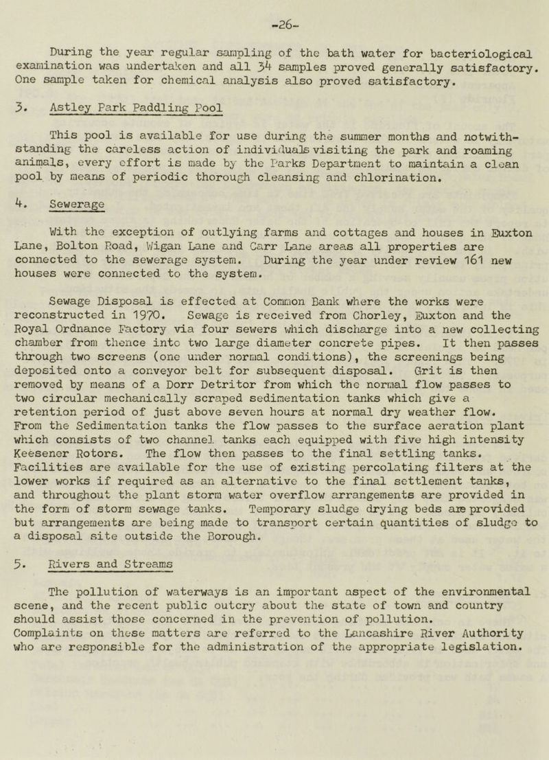 -26- During the year regular sampling of the bath water for bacteriological examination was undertaken and all samples proved generally satisfactory. One sample taken for chemical analysis also proved satisfactory. 3. Astley Park Paddling Pool This pool is available for use during the summer months and notwith- standing the careless action of individuals visiting the park and roaming animals, every effort is made by the Parks Department to maintciin a clean pool by means of periodic thorough cleansing and chlorination. 4. Sewerage With the exception of outlying farms and cottages and houses in Euxton Lane, Bolton Load, V/igan Lane and Carr Lane areas all properties are connected to the sewerage system. During the year under review 161 new houses were connected to the system. Sewage Disposal is effected at Common Bank where the works were reconstructed in 1970. Sewage is received from Chorley, Euxton and the Royal Ordnance Factory via four sewers v;hich discharge into a new collecting chamber from thence into tv/o large diameter concrete pipes. It then passes through two screens (one under normal conditions), the screenings being deposited onto a conveyor belt for subsequent disposal. Grit is then removed by means of a Dorr Detritor from which the normal flow passes to two circular mechanically scraped sedimentation tanks which give a retention period of just above seven hours at normal dry weather flow. From the Sedimentation tanks the flow passes to the surface aeration plant which consists of two channel tardcs each equipped with five high intensity Keesener Rotors. The flow then passes to the final settling tanks. Facilities are available for the use of existing percolating filters at the lower works if required as an alternative to the final settlement tanks, and throughout the plant storm water overflow arrangements are provided in the form of storm sewage tanks. Temporary sludge drying beds eue provided but arrangements are being made to transport certain quantities of sludgo to a disposal site outside the Borough. 3* Rivers and Streams The pollution of waterways is an important aspect of the environmental scene, and the recent public outcry about the state of town and country should assist those concerned in the prevention of pollution. Complaints on these matters are referred to the Lancashire River Authority who are responsible for the administration of the appropriate legislation.