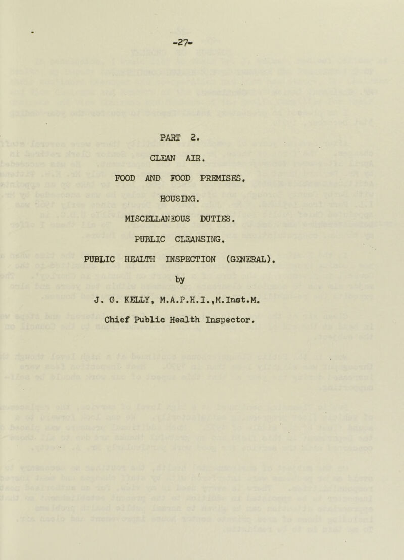 27 PART 2. CLEAN AIR. POOD AND POOD PREMISES, HOUSING. MISCELLANEOUS DUTIES. PUBLIC CLEANSING. PUBLIC HEALTH INSPECTION (GENERAL), by J. G. KELLY, M.A.P.H.I.,M.In6t.M. Chief Public Health Inspector.