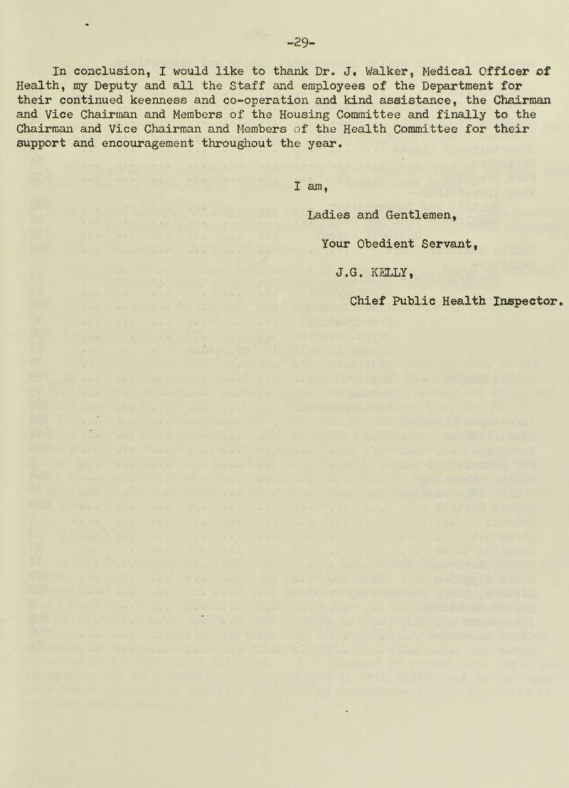 -29- In conclusion, I would like to thank Dr. J, V/alker, Medical Officer of Health, my Deputy and all the Staff and employees of the Department for their continued keenness and co-operation and kind assistance, the Chairman and Vice Chairman and Members of the Housing Committee and finally to the Chairman and Vice Chairman and Members of the Health Committee for their support and encouragement throughout the year. I am. Ladies and Gentlemen, Your Obedient Servant, J.G. KELLY,