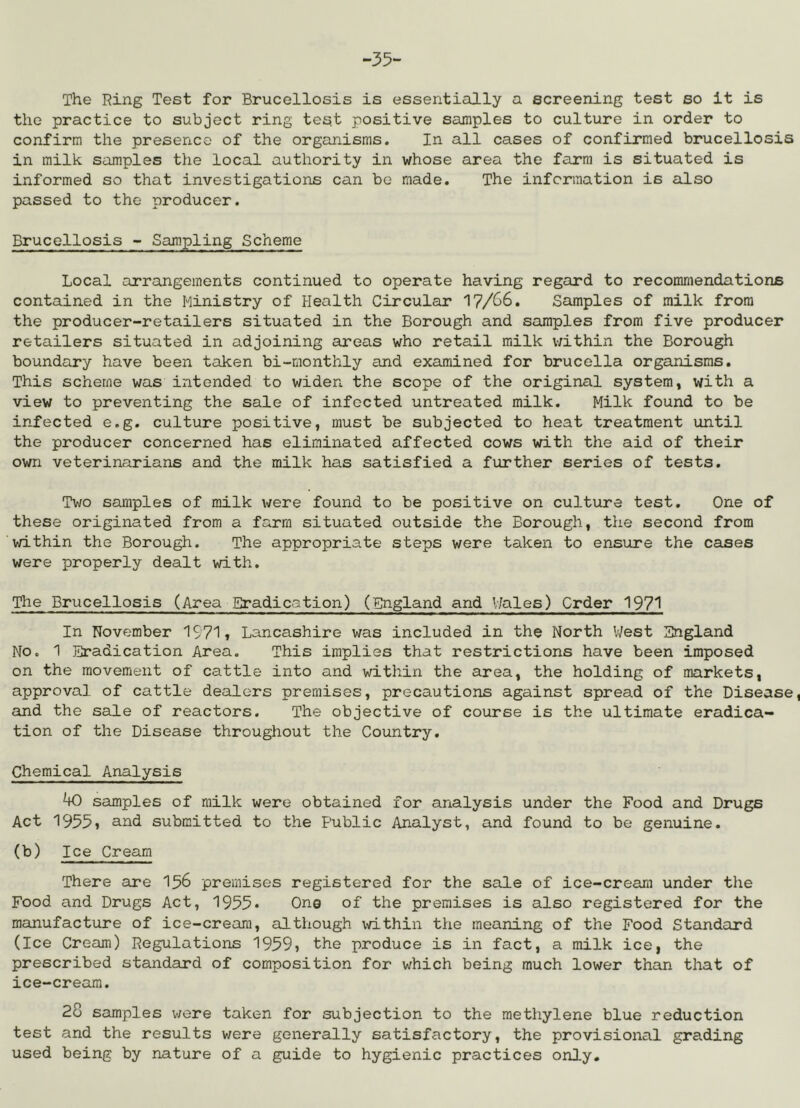-35- The Ring Test for Brucellosis is essentially a screening test so it is the practice to subject ring test positive samples to culture in order to confirm the presence of the organisms. In all cases of confirmed brucellosis in milk samples the local authority in whose area the farm is situated is informed so that investigations can be made. The information is also passed to the producer. Brucellosis - Sampling Scheme Local arrangements continued to operate having regard to recommendations contained in the Ministry of Health Circular 17/66. Samples of milk from the producer-retailers situated in the Borough and samples from five producer retailers situated in adjoining areas who retail milk v;ithin the Borough boundary have been taken bi-monthly and examined for brucella organisms. This scheme was intended to widen the scope of the original system, with a view to preventing the sale of infected untreated milk. Milk found to be infected e.g. culture positive, must be subjected to heat treatment until the producer concerned has eliminated affected cows with the aid of their own veterinarians and the milk has satisfied a further series of tests. Two samples of milk were found to be positive on culture test. One of these originated from a farm situated outside the Borough, the second from within the Borough. The appropriate steps were taken to ensure the cases were properly dealt with. The Brucellosis (Area Eradication) (England and V/ales) Order 1971 In November 1971» Lancashire was included in the North V/est England No. 1 Eradication Area. This implies that restrictions have been imposed on the movement of cattle into and within the area, the holding of markets, approval of cattle dealers premises, precautions against spread of the Disease, and the sale of reactors. The objective of course is the ultimate eradica- tion of the Disease throughout the Country. Chemical Analysis 40 samples of milk were obtained for analysis under the Food and Drugs Act 1955, and submitted to the Public Analyst, and found to be genuine. (b) Ice Cream There are I56 premises registered for the sale of ice-cream under the Food and Drugs Act, 1955* One of the premises is also registered for the manufacture of ice-cream, although \d.thin the meaning of the Food Standard (Ice Cream) Regulations 1959, the produce is in fact, a milk ice, the prescribed standard of composition for which being much lower than that of ice-cream. 28 samples were taken for subjection to the methylene blue reduction test and the results were generally satisfactory, the provisional grading used being by nature of a guide to hygienic practices only.