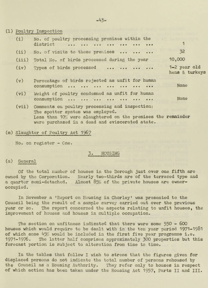 -43- (1) Poultry Inspection (i) No. of poultry processing premises within the district (ii) No. of visits to these pren.ises (iii) Total No. of birds processed during the year (iv) Types of birds processed 1 32 10,000 1-2 year old hens & turkeys (v) Percentage of birds rejected as unfit for human consumption ..« None (vi) Vi/eight of poultry condemned as unfit for human consumption None (vii) Comments on poultry processing and inspection: The spotter system was employed. Less than lO^j v/ere slaughtered on the premises the remainder were purchased in a dead and eviscerated state. (m) Slaughter of Poultry Act 196? No. on register - One. (a) General 3. HOUSING Of the total number of houses in the Borough just over one fifth are owned by the Corporation. Nearly two-thirds are of the terraced type and a quarter semi-detached. Almost of the private houses are owner- occupied. In November a 'Report on Housing in Chorley' v;as presented to the Council being the result of a sample survey carried out over the previous year or so. The report concerned the aspects relating to unfit houses, the improvement of houses and houses in multiple occupation. The section on unfitness indicated that there were some 550 - 600 houses which would require to be dealt with in the ten year period 1971-1981 of which some v/ould be included in the first five year programme i.e, 1971-1976. The latter half comprises approximately 300 properties but this forecast portion is subject to alteration from time to time. In the tables that follow I v^^ish to stress that the figures given for displaced persons do not indicate the total number of persons rehoused by the Council as a Housing Authority. They refer only to houses in respect of which action has been taken under the Housing Act 1957? Parts II and III.