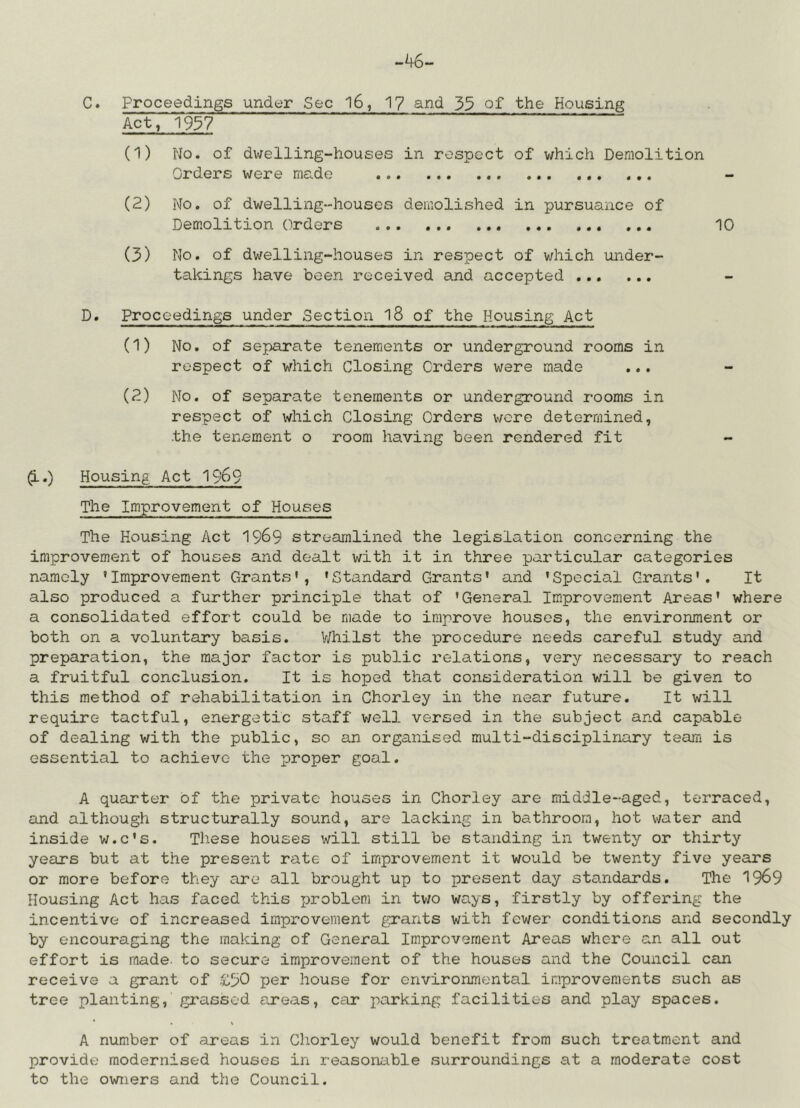 C. proceedings under Sec l6, 17 and 35 of the Housing Act, 1957 (1) No. of dwelling-houses in respect of which Demolition Orders were made (2) No. of dwelling-houses demolished in pursuance of Demolition Orders ... 10 (3) No. of dv/elling-houses in respect of which under- takings have been received and accepted D. Proceedings under Section l8 of the Housing Act (1) No. of separate tenements or underground rooms in respect of which Closing Orders were made ... (2) No. of separate tenements or underground rooms in respect of which Closing Orders were determined, the tenement o room having been rendered fit ^.) Housing Act 1969 The Improvement of Houses The Housing Act 1969 streamlined the legislation concerning the improvement of houses and dealt with it in three particular categories namely ’Improvement Grants’, ’Standard Grants’ and ’Special Grants'. It also produced a further principle that of ’General Improvement Areas’ where a consolidated effort could be made to improve houses, the environment or both on a voluntary basis. V/hilst the procedure needs careful study and preparation, the major factor is public relations, very necessary to reach a fruitful conclusion. It is hoped that consideration will be given to this method of rehabilitation in Chorley in the near future. It will require tactful, energetic staff v/ell versed in the subject and capable of dealing with the public, so an organised multi-disciplinary team is essential to achieve the proper goal. A quarter of the private houses in Chorley are middle-aged, terraced, and although structurally sound, are lacking in bathroom, hot water and inside w.c’s. These houses will still be standing in twenty or thirty years but at the present rate of imiprovement it would be twenty five years or more before they are all brought up to present day standards. The 1969 Housing Act has faced this problem in two ways, firstly by offering the incentive of increased improvement g:rants with fewer conditions and secondly by encouraging the making of General Improvement Areas where an all out effort is made, to secure improvement of the houses and the Council Ccm receive a grant of £50 per house for environmental improvements such as tree planting, grassed areas, car parking facilities and play spaces. A number of areas in Chorley would benefit from such treatment and provide modernised houses in reasonable surroundings at a moderate cost to the owners and the Council.