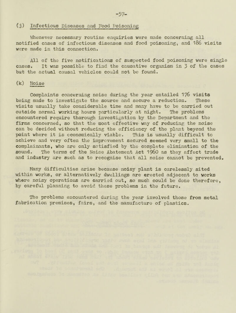 -57- (3) Infectious Diseases and Food Poisoning V/henever necessary routine enquiries were made concerning all notified cases of infectious diseases and food poisoning, and 186 visits were made in this connection. All of the five notifications of suspected food poisoning were single cases. It was possible to find the causative organism in 3 of the cases but the actual causal vehicles could not be found. (k) Noise Complaints concerning noise during the year entailed I76 visits being made to investigate the source and secure a reduction. These visits usually take considerable time and many have to be carried out outside normal working hours particularly at night. The problems encountered require thorough investigation by the Department and the firms concerned, so that the most effective way of reducing the noise can be decided v;ithout reducing the efficiency of the plant beyond the point where it is economically viable. This is usually difficult to achieve and very often the improvement secured seemed very small to the complainants, who are only satisfied by the complete elimination of the sound. The terms of the Noise Abatement Act 196O as they affect trade and industry are such as to recognise that all noise cannot be prevented. Many difficulties arise because noisy plant is carelessly sited within works, or alternatively dwellings are erected adjacent to works where noisy operations are carried out, so much could be done therefore, by careful planning to avoid these problems in the future. The problems encountered during the year involved those from metal fabrication premises, fairs, and the manufacture of plastics.