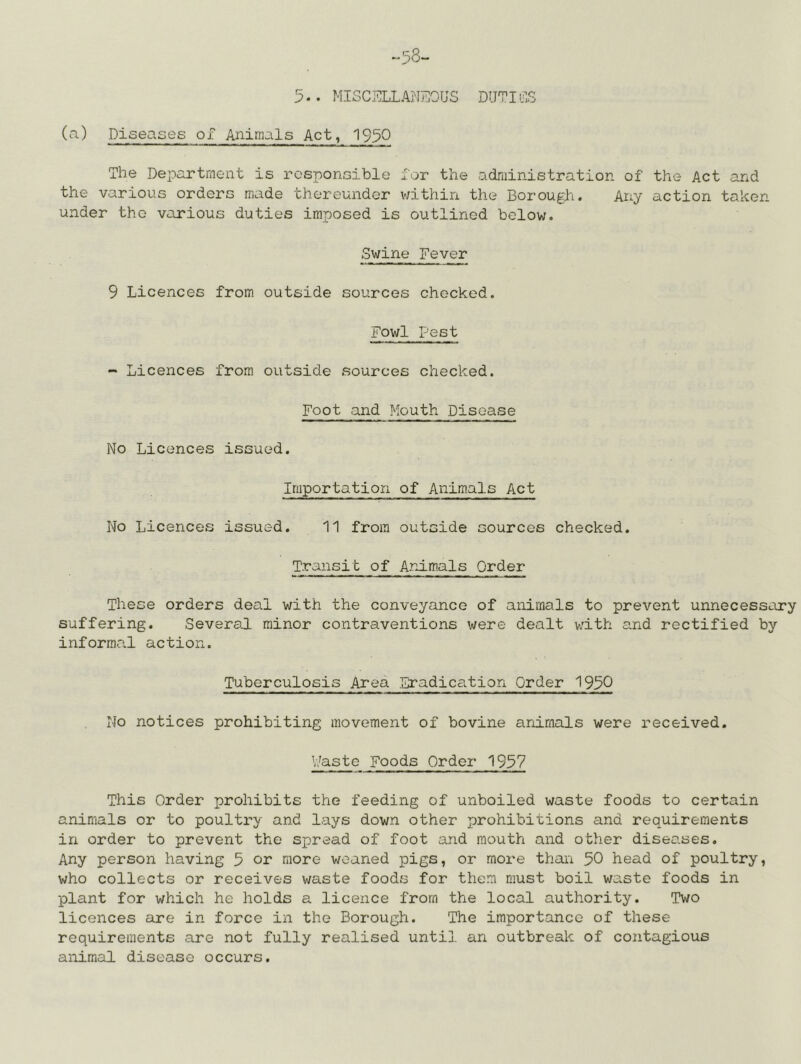 (a) Diseases of Animals Act, 1950 The Department is responsible for the administration of the- Act and the various orders made thereunder v/ithin the Borough. Any action taker- under the various duties imposed is outlined below. Swine Fever 9 Licences from outside sources checked. Fowl Pest - Licences from outside sources checked. Foot and Mouth Disease No Licences issued. Importation of Animals Act No Licences issued. 11 from outside sources checked. Transit of Animals Order These orders deal with the conveyance of animals to prevent unnecessary suffering. Severed, minor contraventions were dealt v;ith and rectified by informa,! action. Tuberculosis Area Eradication Order 1950 No notices prohibiting movement of bovine animals were received. V/aste Foods Order 1957 This Order prohibits the feeding of unboiled waste foods to certain animals or to poultry and lays down other prohibitions and requirements in order to prevent the spread of foot and mouth and other diseases. Any person having 5 or more weaned pigs, or more thai'i 50 head of poultry, who collects or receives waste foods for them must boil waste foods in plant for which he holds a licence from the local authority. Two licences are in force in the Borough. The importance of these requirements are not fully realised until an outbreak of contagious animal disease occurs.