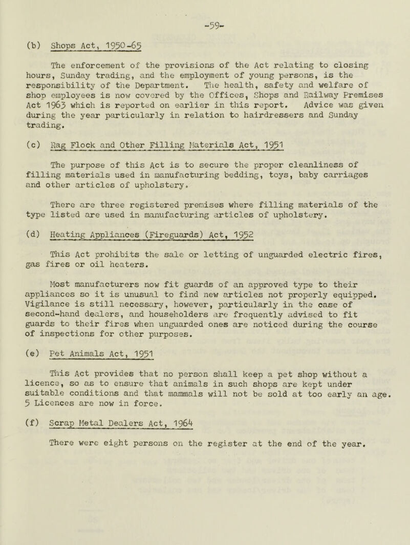 -59- (b) Shops Act, 1990-65 The enforcement of the provisions of the Act relating to closing hours, Sunday trading, and the employment of young persons, is the responsibility of the Department. Tlie health, safety and welfare of shop employees is now covered by the Offices, Shops and Eailway Premises Act 1963 which is reported on earlier in this report. Advice was given during the year particularly in relation to hairdressers and Sunday trading. hag Flock and Other Filling Materials Act, 193^ The purpose of this Act is to secure the proper cleanliness of filling materials used in manufacturing bedding, toys, baby carriages and other articles of upholstery. There are three registered premises where filling materials of the type listed are used in manufacturing articles of upholstery. (d) Heating Appliances (Fireguards) Act, 1932 This Act prohibits the sale or letting of unguarded electric fires, gas fires or oil heaters. Most manufacturers now fit guards of an approved type to their appliances so it is unusual to find nev; articles not properly equipped. Vigilance is still necessary, however, particularly in the case of second-hand dealers, and householders are frequently advised to fit guards to their fires v;hen unguarded ones are noticed during the course of inspections for other purposes, (e) Pet Animals Act, 193*1 This Act provides that no person shall keep a pet shop without a licence, so as to ensure that animals in such shops are kept under suitable conditions and that mammals will not be sold at too early an age. 5 Licences are now in force. (f) Scrap Metal Dealers Act, 1964 There were eight persons on the register at the end of the year.