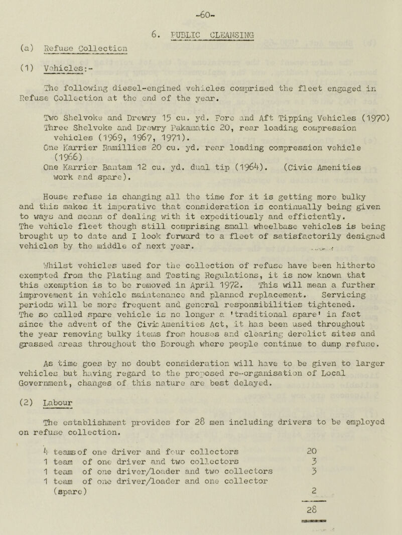 -60- 6. PUBLIC CLEANSING (a) Refuae Collecticn (1) V^'^hicles;- Lhe followiiig diesel-engined vehicles corriTirised the fleet engaged in Refuse Collection at the end of the year. Tv;o Shelvoke and Drewry 15 cu. yd. Fore and Aft Tipping Vehicles (1970) Three Shelvoke and Drev/ry Pakaaatic 20, rear loading compression vehicles (1969, 196?, 1971). One harrier Pamillies 20 cu. yd. rear loading compression vehicle (1966) One Karrier Bantam 12 cu, yd. dual tip (196^0. (Civic Amenities work and spare). House refuse is changing all the time for it is getting more bulky and this makes it imperative that consideration is continually being given to v/ays and means of dealing with it expeditiously and efficiently. The vehicle fleet though still comprising small v/heelbase vehicles is being brought up to date and I look forward to a fleet of satisfactorily designed vehicles by the middle of next year. ... V/hilst vehicles used for the collection of refuse have been hitherto exempted from the Plating and Testing Regulations, it is now known that this exemption is to be removed in April 1972. This will mean a further improve.rnent in vehicle maintenance and planned replacement. Servicing periods v/ill be more frequent and general responsibilities tightened. The so called spare vehicle is no longer a. 'traditional spare' in fact since the advent of the Civic Amenities Act, it has been used throughout the year removing bulky items from houses and clearing derelict sites and grassed areas throughout the Borough where people continue to dump refuse. As time goes by no doubt consideration will have to be given to larger vehicles but having regard to the proposed re-organisation of Local Government, changes of this nature are best delayed. (2) Labour The establishment provides for 28 men including drivers to be employed on refuse collection. k- tearrsof one driver and four collectors 20 1 team of one driver and two collectors 3 1 team of one driver/loader and two collectors 3 1 team of one driver/loader and one collector (spare) 2 28