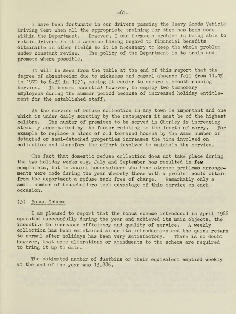 -61- I have been fortunate in our drivers passing the Heavy Goods Vehicle Driving Test when all the appropriate training for tliem has been done within the Department. However, I can foriDsoe a problem in being able to retain drivers in this service having regard to financial benefits obtainable in othep fields so it is necessary to keep the whole problem under constant reviev;. The policy of the Department is to train and promote where possible. It will be seen from the table at the end of this report that the degree of absenteeism due to sickness and casual absence fell from 11,1^' in 1970 to 6.3?o in 1971» making it easier to ensure a smooth running service. It became essential however, to employ two temporary employees during the summer period because of increased holiday entitle- ment for the established staff. As the service of refuse collection in any town is important and one v/hich is under daily scrutiny by the ratepayers it must be of the highest calibre. The number of premises to be served in Chorley is increasing steadily accompanied by the factor relating to the length of carry. For example to replace a block of old terraced houses by the same number of detached or semi-detached properties increases the time involved on collection and therefore the effort involved to maintain the service. The fact that domestic refuse collection does not take place during the two holiday weeks e.g, July and September has resulted in few complaints, but to assist householders who have storage problems arrange- ments were made during the year whereby those with a problem could obtain from the department a refuse sack free of charge. Remarkably only a small number of householders took advantage of this service on each occasion. (3) Bonus Scheme I am pleased to report that the bonus scheme introduced in April I966 operated successfully during the year and achieved its main objects, the incentive to increased efficiency and quality of service, A weekly collection has been ma.intained since its introduction and the quick return to normal after holidays has been very satisfactory. There is no doubt however, that some alterations or amendments to the scheme are required to bring it up to date. The estimated number of dustbins or their equivalent emptied weekly at the end of the year was 13♦886,