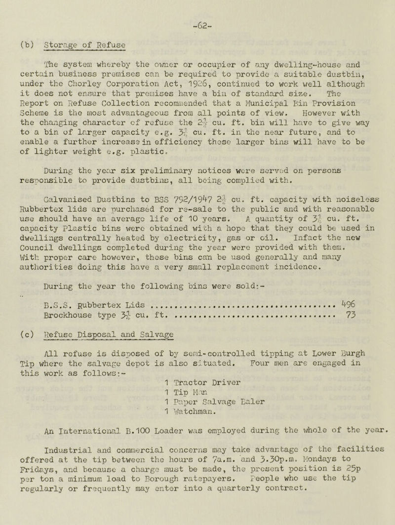 -62- (b) Storage of Refuse The system whereby the ovaier or occupier of any dv/elling-house and certain business premises can be required to provide a suitable dustbin, under the Chorley Corporation Act, 1926, continued to work v/ell although it does not ensure that premises have a bin of standard size. The Report on Refuse Collection rocorni'iiended tliat a Municipal Bin Provision Scheme is the most advantageous from all points of view. However with the changing character of refuse the So- cu. ft. bin v/ill have to give way to a bin of larger capacity e.g. 37! cu. ft. in the near future, and to enable a further increase in efficiency these larger bins will have to be of lighter weight e.g. plastic. During the year six preliminary notices wore served on persons responsible to provide dustbins, all being complied with. Galvanised Dustbins to BSS 792/19^+7 2-^ cu. ft. capacity with noiseless Rubbertex lids are purchased for re-sale to the public and with reasonable use should have an average life of 10 years. A quantity of yy cu. ft. capacity Plastic bins were obtained with a hope that they could be used in dwellings centrally heated by electricity, gas or oil. Infact the new Council dwellings completed during the year were provided with them. With proper care however, these bins can be lisod generally and many authorities doing this have a very small replacement incidence. During the year the following bins were sold;- B.G.S. Rubbertex Lids 496 Brockhouse type 3-2I: cu. ft. 73 (c) Refuse Disposal and Salvage All refuse is disposed of by semi-controlled tipping at Lower Burgh Tip where the salvage depot is also situated. Four men are engaged in this work as follows:- 1 Tractor Driver 1 Tip Man 1 Paper Salvage Baler 1 Watchman. An International B.100 Loader was employed during the whole of the year. Industrial and commercial concerns may take advantage of the facilities offered at the tip between the hours of 7a.m. and 3*30p*w- Mondays to Fridays, and because a charge must be made, the present position is 25p per ton a minimum load to Borough ratepayers. People who use the tip regularly or frequently may enter into a quarterly contract.