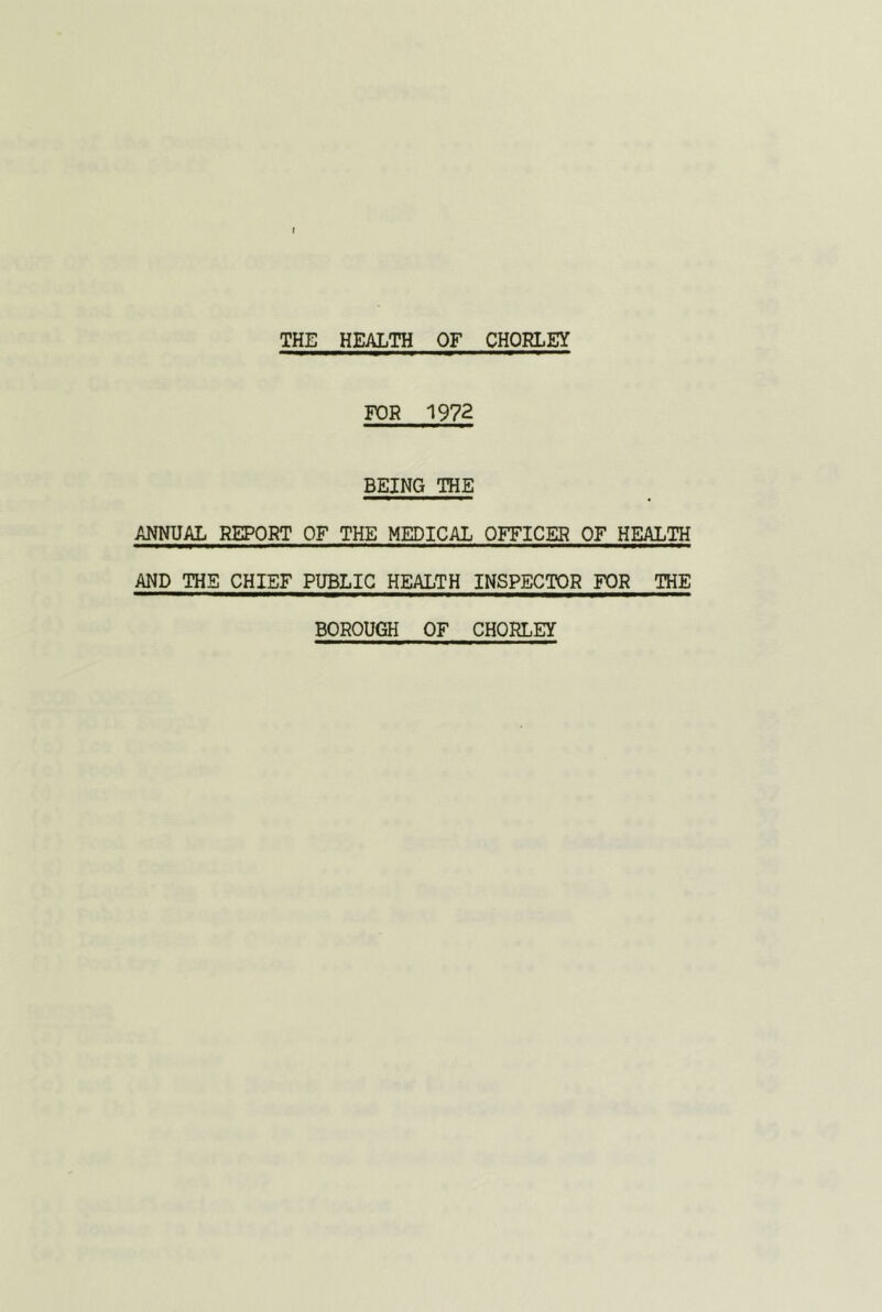 t THE HEALTH OF CHORLEY FOR 1972 BEING THE ANNUAL REPORT OF THE MEDICAL OFFICER OF HEALTH AND THE CHIEF PUBLIC HEALTH INSPECTOR FOR THE BOROUGH OF CHORLEY