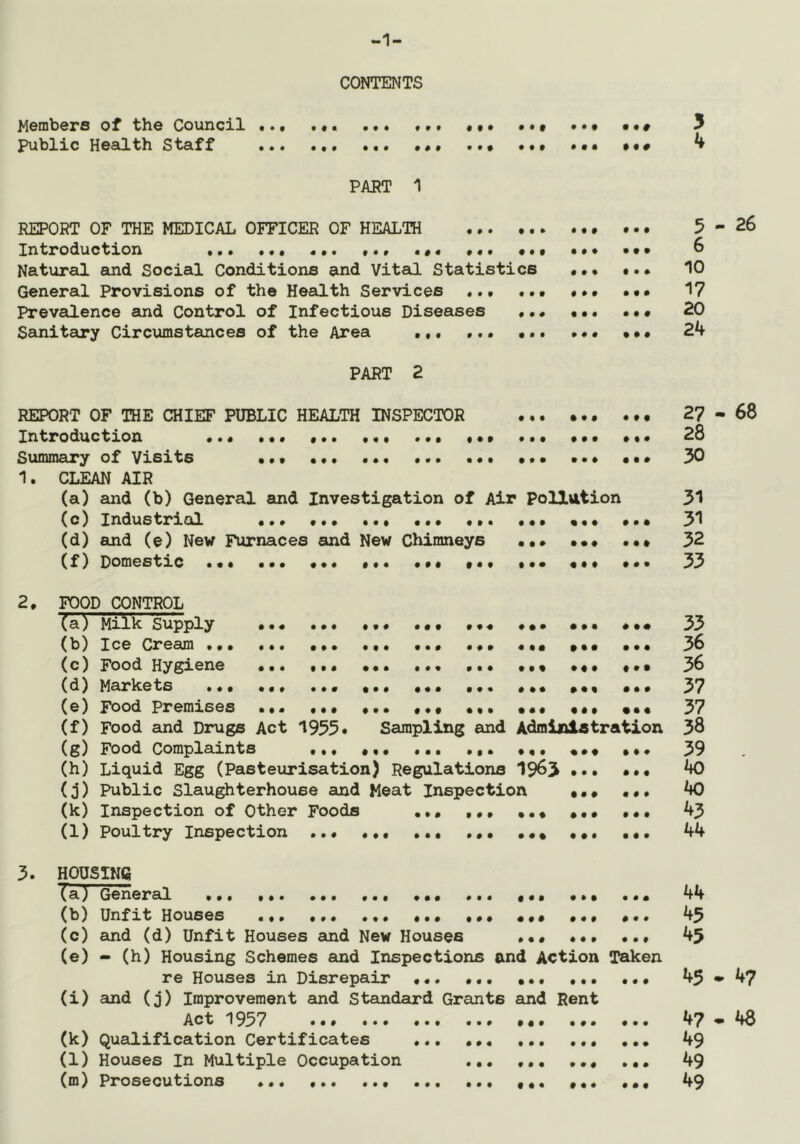 Members of the Council public Heailth Staff CONTENTS 5 4 # « PART ^ REPORT OF THE MEDICAL OFFICER OF HEALTH • ... 5-26 Introduction ... ... «•. .«« ... ... ... ... 6 Natural and Social Conditions and Vitad Statistics ••• ... 10 General Provisions of the Health Services ... 17 Prevalence and Control of Infectious Diseases •.« 20 Sanitciry Circumstances of the Area ••• 24 PART 2 REPORT OF THE CHIEF PUBLIC HEALTH INSPECTOR 27-68 Introduction ... ••• •*. .«• ... ... ... ... ... 28 Summary of Visits ••• ... ... ••• ••• ... ••• 30 1. CLEAN AIR (a) and (b) General and Investigation of Air Pollution 31 (c) Industrial ••• ••• ••• •*. ••• ••• ••• 31 (d) and (e) New Furnaces and New Chimneys ••• ••• 32 (f) Domestic ... ••• ... ••• ... •«. ... 33 2. TOOD CONTROL (a) Milk Supply ... ••• 33 (b) Ice Cream ... ... ••• ••• ••• ••• ••• ••• 36 (c) Food Hygiene t.* 36 (d) Markets ••• ••• ••• ••• ••• 37 (e) Food Premises ••• ••• ••• ••• ••• ••• 37 (f) Food and Drugs Act 1955. Sampling and Administration 38 (g) Food Complaints «,• ... 39 (h) Liquid Egg (Pasteurisation) Regulations 1963 ••• ... 40 (0) Public Slau^terhouse and Meat Inspection • • • • •, 40 (k) Inspection of Other Foods ,,, ,,, ••• 45 (1) Poultry Inspection ••• ,,, •*. ••• 44 3. HOUSING Ta) General * ,,, ... ... 44 (b) Unfit Houses ••• ••• ••• 45 (c) and (d) Unfit Houses and New Houses ••• ••• ••• 45 (e) - (h) Housing Schemes and Inspections and Action Taken re Houses in Disrepair 45-47 (i) and (j) Improvement and Standaurd Grants and Rent Act 1957 47 - 48 (k) Qualification Certificates 49 (l) Houses In Multiple Occupation ,,, 49 (m) Prosecutions * ••• ••• 49