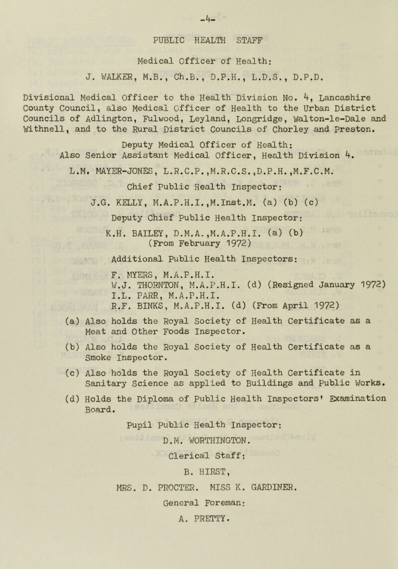 -4- PUBLIC HEALTH STAFF Medical Officer of Health: J. WALKER, M.B., Ch.B., D.P.H., L.D.S., D.P.D. Divisional Medical Officer to the Health Division No. 4, Lancashire County Council, also Medical Officer of Health to the Urban District Councils of Adlington, Fulwood, Leyland, Longridge, Walton-le-Dale and Withnell, and to the Rural District Councils of Chorley and Preston, Deputy Medical Officer of Health: Also Senior Assistant Medical Officer, Health Division 4. L.M, MAYER-JONES, L.R.C.P.,M.R.C.S.,D.P.H.,M.F.C.M. Chief Public Health Inspector: J.G. KELLY, M.A.P.H.I.,M.Inst.M. (a) (b) (c) Deputy Chief Public Health Inspector: K.H. BAILEY, D.M.A.,M.A.P.H.I. (a) (b) (From February 1972) Additional Public Health Inspectors: F. MYERS, M.A.P.H.I. W.J. THORNTON, M.A.P.H.I. (d) (Resigned January 1972) I.L. PARR, M.A.P.H.I. R.F. BINKS, M.A.P.H.I. (d) (From April 1972) (a) Also holds the Royal Society of Health Certificate as a Meat and Other Foods Inspector. (b) Also holds the Royal Society of Health Certificate as a Smoke Inspector. (c) Also holds the Royal Society of Health Certificate in Sanitary Science as applied to Buildings and Public V/orks. (d) Holds the Diploma of Public Health Inspectors’ Examination Board, Pupil Public Health Inspector: D.M. WORTHINGTON. Clerical Staff: B. HIRST, MRS. D. PROCTER. MISS K. GARDINER. General Foreman: A. PRETTY.