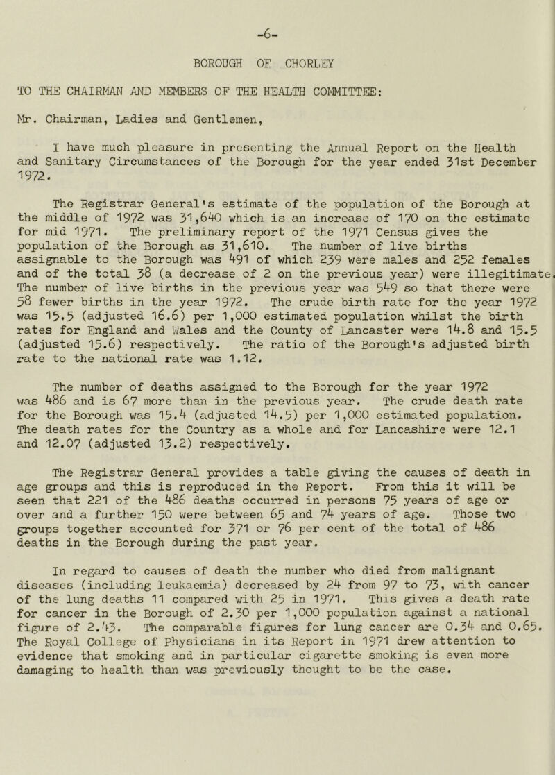 -6- BOROUGH OF CHORLiEY TO THE CHAIRMAN AND MEMBERS OF THE HEALTH COMMITTEE: Mr- Chairman, Ladies and Gentlemen, I have much pleasure in presenting the Annual Report on the Health and Sanitary Circumstances of the Borough for the year ended 3'^st December '1972. The Registrar General's estimate of the population of the Borough at the middle of 1972 was 31j640 which is an increase of 170 on the estimate for mid 1971. The preliminary report of the 1971 Census gives the population of the Borough as 31,6l0. The number of live births assignable to the Borough was 491 of which 239 were males and 252 females and of the total 38 (a decrease of 2 on the previous year) were illegitimate. The number of live births in the previous year was 5^9 so that there were 58 fewer births in the year 1972. The crude birth rate for the year 1972 was 15.5 (adjusted I6.6) per 1,000 estimated population whilst the birth rates for England and V/ales and the County of Lancaster were 14.8 and 15.5 (adjusted 15.8) respectively. The ratio of the Borough's adjusted birth rate to the national rate was 1,12, The number of deaths assigned to the Borough for the year 1972 v/as 486 and is 67 more than in the previous year. The crude death rate for the Borough was 15.4 (adjusted 14.5) per 1,000 estimated population. The death rates for the Country as a whole and for Lancashire were 12,1 and 12.07 (adjusted 13.2) respectively. The Registrar General provides a table giving the causes of death in age groups and this is reproduced in the Report. From this it will be seen that 221 of the 486 deaths occurred in persons 75 years of age or over and a further I50 were between 65 and 7^ years of age. Those two groups together accounted for 371 or 76 per cent of the total of 486 deaths in the Borough during the past year. In regard to causes of death the number who died from malignant diseases (including leukaemia) decreased by 24 from 97 to 73, with cancer of the lung deaths 11 compared v;ith 25 in 1971. This gives a death rate for cancer in the Borough of 2.30 per 1,000 population against a national figure of 2,43. The comparable figures for lung cancer are 0,34 and 0,65. The Royal College of Physicians in its Report in 1971 drew attention to evidence that smoking and in particular cigarette smoking is even more dsiraaging to health than was previously thought to be the case.