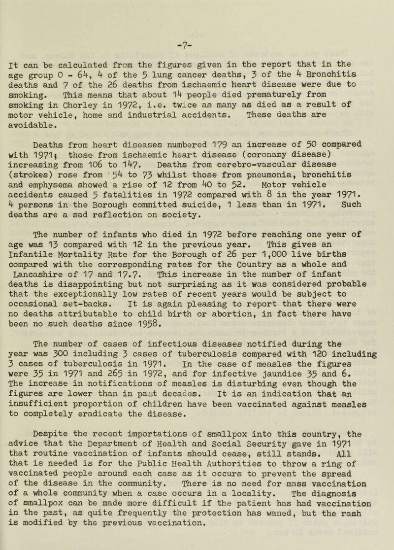 -7- It can be calculated from the figures given in the report that in the age group 0-64, 4 of the 5 lung cancer deaths, 3 of the 4 Bronchitis deaths and 7 of the 26 deaths from ischaemic heart disease were due to smoking. This means that about 14 people died prematurely from smoking in Chorley in 1972, i.e. twice as many as died as a result of motor vehicle, home and industrial accidents. These deaths are avoidable. Deaths from heart diseases numbered 179 an increase of 50 compared with 1971; those from ischaemic heart disease (coronary disease) increasing from 106 to 147. Deaths from cerebro-vascular disease (strokes) rose from ‘54 to 73 whilst those from pneumonia, bronchitis and emphysema showed a rise of 12 from 40 to 52. Motor vehicle accidents caused 5 fatalities in 1972 compared with 8 in the year 1971* 4 persons in the Borough committed suicide, 1 less than in 1971• Such deaths are a sad reflection on society. The number of infants who died in 1972 before reaching one year of age was 13 compared with 12 in the previous year. This gives an Infantile Mortality Rate for the Borough of 26 per 1,000 live births compared with the corresponding rates for the Country as a whole and Lancashire of 17 and 17*7* This increase in the number of infant deaths is disappointing but not surprising as it was considered probable that the exceptionally low rates of recent years would be subject to occasional set-backs. It is again pleasing to report that there were no deaths attributable to child birth or abortion, in fact there have been no such deaths since 1958. The number of cases Of infectious diseases notified during the year was 300 including 3 cases of tuberculosis compared with 120 including 3 cases of tuberculosis in 1971* In the case of measles the figures were 35 in 1971 and 265 in 1972, and for infective jaundice 35 and 6. The increase in notifications of measles is disturbing even though the figures are lower than in past decades. It is an indication that an insufficient proportion of children have been vaccinated against measles to completely eradicate the disease. Despite the recent importations of smallpox into this country, the advice that the Department of Health and Social Security gave in 1971 that routine vaccination of infants should cease, still stands. All that is needed is for the Public Health Authorities to throw a ring of vaccinated people around each case as it occurs to prevent the spread of the disease in the community. There is no need for mass vaccination of a whole community when a case occurs in a locality. The diagnosis of smallpox can be made more difficult if the patient has had vaccination in the past, as quite frequently the protection has v/aned, but the rash is modified by the previous vaccination.