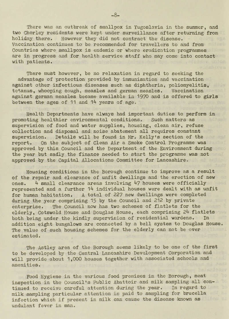 -8- There was an outbreak of smallpox in Yugoslavia in the summer, and two Chorley residents were kept under surveillance after returning from holiday there. However they did not contract the disease. Vaccination continues to be recommended for travellers to and from Countries where smallpox is endemic or where eradication programmes are in progress and for health service staff who may come into contact with patients. There must however, be no relaxation in regard to seeking the advantage of protection provided by immunisation and vaccination against other infectious diseases such as diphtheria, poliomyelitis, tetanus, whooping cough, measles and german measles. Vaccination against german measles became available in 1970 and is offered to girls between the ages of 11 and 14 years of age. Health Departments have always had important duties to perform in promoting healthier environmental conditions. Such matters as supervision of food and water supplies, housing, clean air, refuse collection and disposal and noise abatement all requires constant supervision. Details will be found in Mr. Kelly's section of the report. On the subject of Clean Air a Smoke Control Programme was approved by this Council and the Department of the Environment during the year but sadly the finance needed to start the programme was not approved by the Capital Allocations Committee for Lancashire. Housing conditions in the Borough continue to improve as a result of the repair and clearance of unfit dwellings and the erection of new ones. 4 small clearance areas involving 4? houses were officially represented and a further l4 individual houses were dealt with as unfit for human habitation. A total of 227 new dwellings were completed during the year comprising 15 by the Council and 212 by private enterprise. The Council now has two schemes of flatlets for the elderly, Cotswold House and Douglas House, each comprising 24 flatlets both being under the kindly supervision of residential wardens. In addition eight bungalows are connected by a bell system to Douglas House. The value of such housing schemes for the elderly can not be over estimated. The Astley area of the Borough seems likely to be one of the first to be developed by the Central Lancashire Development Corporation and will provide about 1,000 houses together with associated schools and amenities. Food Hygiene in the various food premises in the Borough, meat inspection in the Council's Public Abattoir and milk sampling all con- tinued to receive careful attention during the year. In regard to milk sampling particular attention is paid to sampling for brucella infection which if present in milk can cause the disease known as undulant fever in man.