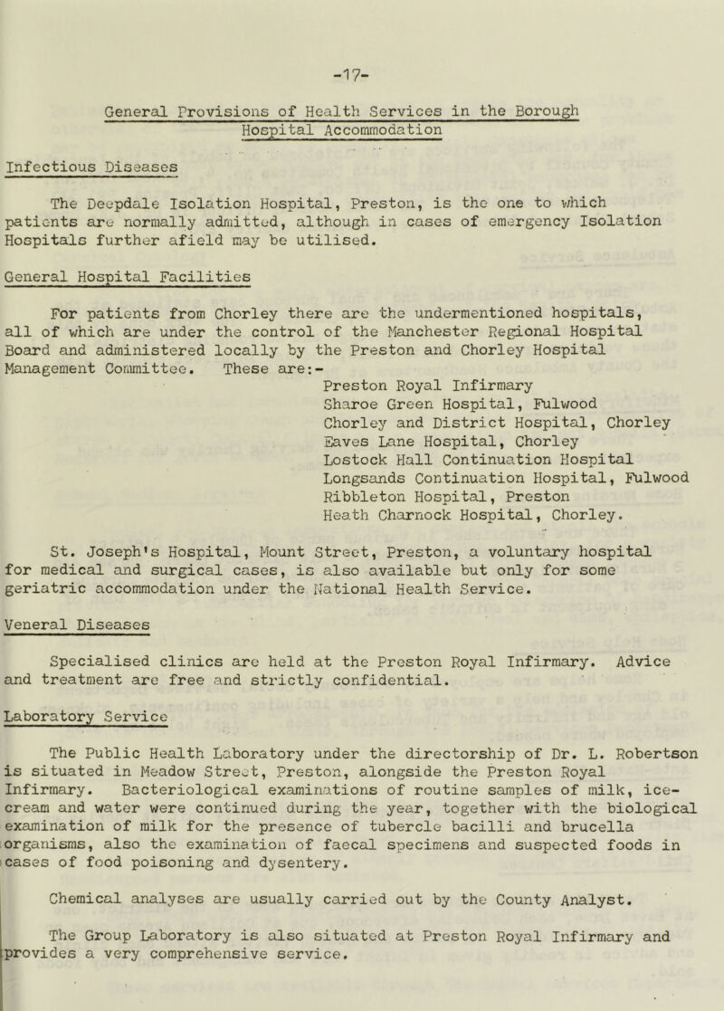 -17- General Provisions of Health Services in the Borough Hospital Accommodation Infectious Diseases The Deepdale Isolation Hospital, Preston, is the one to v/hich patients are normally admitted, although in cases of emergency Isolation Hospitals further afield may be utilised. General Hospital Facilities For patients from Chorley there are the undermentioned hospitals, all of which are under the control of the Manchester Regional Hospital Board and administered locally by the Preston and Chorley Hospital Management Committee. These are:- Preston Royal Infirmary Sharoe Green Hospital, Fulwood Chorley and District Hospital, Chorley Eaves Lane Hospital, Chorley Lostock Hall Continuation Hospital Longsands Continuation Hospital, Fulwood Ribbleton Hospital, Preston Heath Charnock Hospital, Chorley. St. Joseph’s Hospital, Mount Street, Preston, a voluntary hospital for medical and surgical cases, is also available but only for some geriatric accommodation under the National Health Service. f Veneral Diseases Specialised clinics are held at the Preston Royal Infirmary. Advice and treatment are free and strictly confidential. Laboratory Service The Public Health Laboratory under the directorship of Dr. L. Robertson is situated in Meadow Street, Preston, alongside the Preston Royal Infirmary. Bacteriological examinations of routine saunples of milk, ice- cream and water were continued during the year, together with the biological examination of milk for the presence of tubercle bacilli and brucella organisms, also the examination of faecal specimens and suspected foods in cases of food poisoning and dysentery. Chemical analyses are usually carried out by the County Analyst. The Group Laboratory is also situated at Preston Royal Infirmary and provides a very comprehensive service.