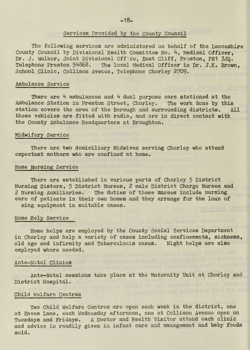 -18- Gervices Provided by the County Council The following services are administered on behalf of the Lancashire County Council by Divisional Health Committee No. 4, Medical Officer, Dr. J. Walker, Joint Divisional Office, East Cliff, Preston, PR1 3JQ. Telephone Preston 54868. The local Medical Officer is Dr. J.K. Brown, School Clinic, Collison Avenue, Telephone Chorley 2709. Ambulance Service There are 4 ambulances and 4 dual purpose cars stationed at the Ambulance Station in Preston Street, Chorley. The work done by this station covers the area of the Borough and surrounding districts. All these vehicles are fitted with radio, and are in direct contact with the County Ambulance Headquarters at Broughton. Midwifery Service There are two domiciliary Midwives serving Chorley who attend expectant mothers who are confined at home. Home N^^rsing Service There are established in various parts of Chorley 5 District Nursing Sisters, 5 District Nurses, 2 male District Charge Nurses and 2 Nursing Auxiliaries. The duties of these nurses include nursing care of patients in their own homes and they arrange for the loan of sing equipment in suitable cases. Home Help Service Home helps are employed by the County Social Services Department in Chorley and help a variety of cases including confinements, sickness, old age and infirmity and Tuberculosis cases. Night helps are also employed where needed. Ante-Natal Clinics Ante-Natal sessions take place at the Maternity Unit at Chorley and District Hospital. Child Welfare Centres Two Child Welfare Centres are open each week in the district, one at Eaves Lane, each Wednesday afternoon, one at Collison Avenue open on Tuesdays and Fridays. A Doctor and Health Visitor attend each clinic and advice is readily given in infant care and management and baby foods sold.