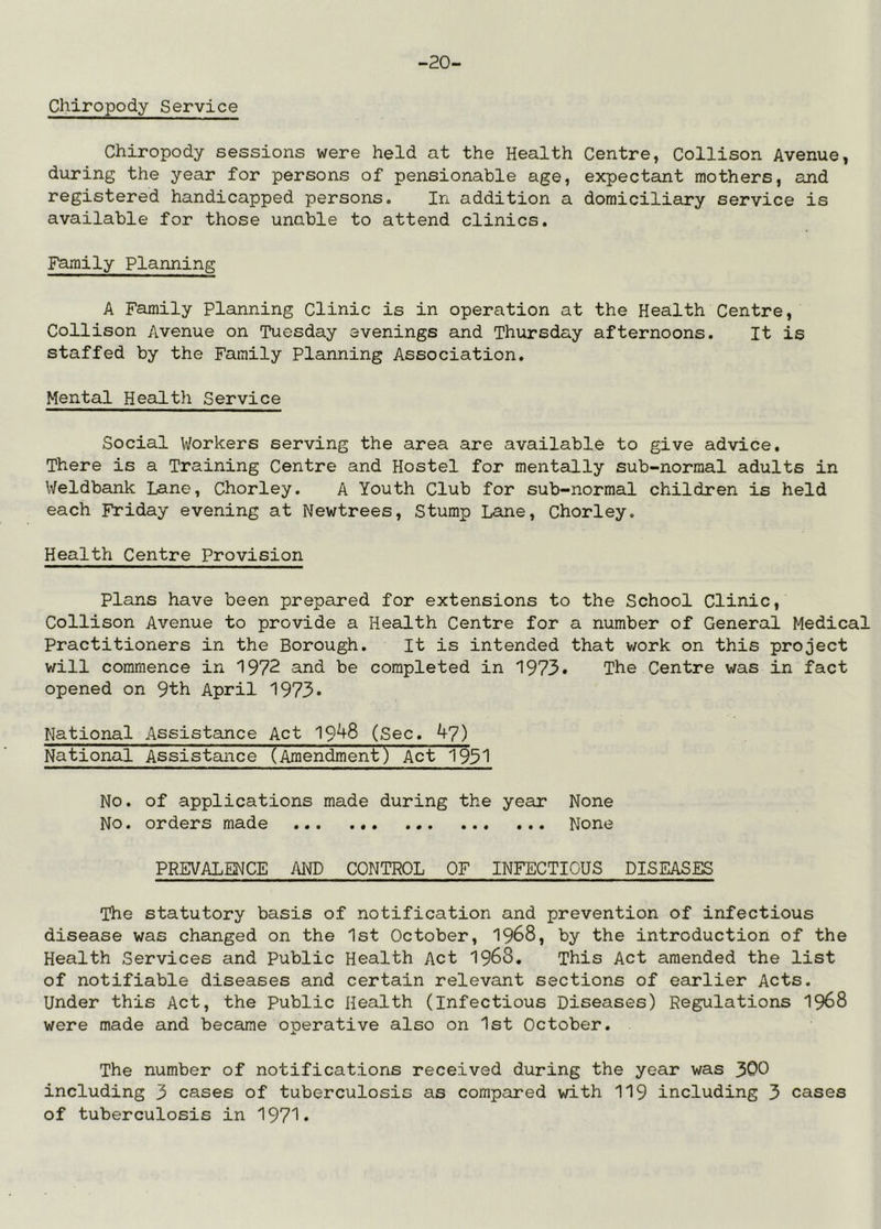 -20- Chiropody Service Chiropody sessions were held at the Health Centre, Collison Avenue, during the year for persons of pensionable age, expectant mothers, and registered handicapped persons. In addition a domiciliary service is available for those unable to attend clinics. Family Planning A Family Planning Clinic is in operation at the Health Centre, Collison Avenue on Tuesday evenings and Thursday afternoons. It is staffed by the Family Planning Association. Mental Health Service Social Workers serving the area are available to give advice. There is a Training Centre and Hostel for mentally sub-normal adults in Weldbank Lane, Chorley. A Youth Club for sub-normal children is held each Friday evening at Newtrees, Stump Lane, Chorley. Health Centre Provision plans have been prepared for extensions to the School Clinic, Collison Avenue to provide a Health Centre for a number of General Medical Practitioners in the Borough. It is intended that work on this project will commence in 1972 and be completed in 1973. The Centre was in fact opened on 9th April 1973* National Assistance Act 19^8 (Sec. 47) National Assistance (Amendment) Act 1931 No. of applications made during the year None No. orders made None PREVALENCE AIMD CONTROL OF INFECTIOUS DISEASES The statutory basis of notification and prevention of infectious disease was changed on the 1st October, 1968, by the introduction of the Health Services and Public Health Act 1968. This Act amended the list of notifiable diseases and certain relevant sections of earlier Acts. Under this Act, the Public Health (Infectious Diseases) Regulations 1968 were made and became operative also on 1st October. The number of notifications received during the year was 300 including 3 cases of tuberculosis as compared with 119 including 3 cases of tuberculosis in 1971.