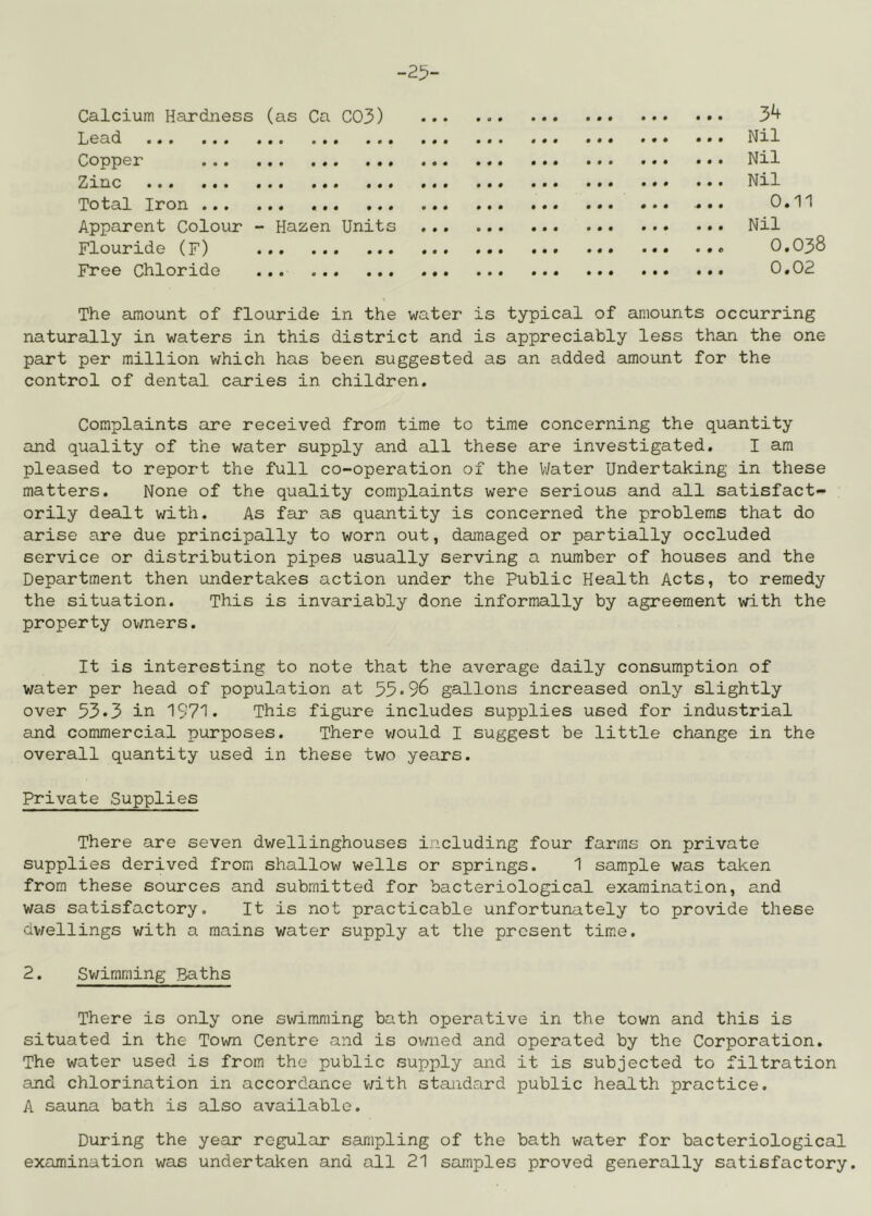-25- Calcium Hardness (as Ca C03) Lead Copper Zinc Total Iron Apparent Colour - Hazen Units Flouride (F) Free Chloride 34 Nil Nil Nil 0.11 Nil 0.038 0.02 The amount of flouride in the water is typical of amounts occurring naturally in waters in this district and is appreciably less than the one part per million which has been suggested as an added amount for the control of dental caries in children. Complaints are received from time to time concerning the quantity and quality of the water supply and all these are investigated. I am pleased to report the full co-operation of the V/ater Undertaking in these matters. None of the quality complaints were serious and all satisfact- orily dealt with. As far as quantity is concerned the problems that do arise are due principally to worn out, damaged or partially occluded service or distribution pipes usually serving a number of houses and the Department then undertakes action under the Public Health Acts, to remedy the situation. This is invariably done informally by agreement with the property owners. It is interesting to note that the average daily consumption of water per head of population at 55•96 gallons increased only slightly over 53*3 in 1971. This figure includes supplies used for industrial and commercial purposes. There v/ould I suggest be little change in the overall quantity used in these two years. Private Supplies There are seven dwellinghouses including four farms on private supplies derived from shallow wells or springs. 1 sample was taken from these sources and submitted for bacteriological examination, and was satisfactory. It is not practicable unfortunately to provide these dv/ellings with a mains water supply at the present time. 2. Svjimming Baths There is only one swimming bath operative in the town and this is situated in the Town Centre and is ovnied and operated by the Corporation. The water used is from the public supply and it is subjected to filtration and chlorination in accordance v/ith standard public health practice. A sauna bath is also available. During the year regular sampling of the bath water for bacteriological examination was undertaken and all 21 samples proved generally satisfactory.