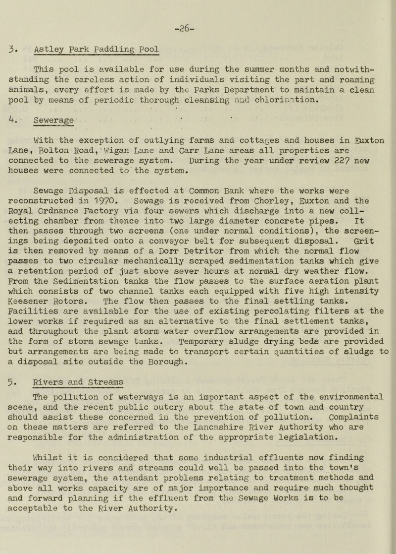 -26- 3. Astley Park Paddling Pool This pool is available for use during the summer months and notwith- standing the careless action of individuals visiting the part and roaming animals, every effort is made by the Parks Department to maintain a clean pool by means of periodic thorough cleansing and chlorination. 1 • 4. ' Sewerage• With the exception of outlying farms and cottages and houses in Euxton Lane, Bolton Koad,'Wigan Lane and Carr Lane areas all properties are connected to the sewerage system. During the year under review 227 new houses were connected to the system. Sewage Disposal is effected at Common Bank where the works were reconstructed in 1970» Sewage is received from Chorley, Euxton and the Royal Ordnance Factory via four sewers which discharge into a new coll- ecting chamber from thence into two large diameter concrete pipes. It then passes through two screens (one under normal conditions), the screen- ings being deposited onto a conveyor belt for subsequent disposal. Grit is then removed by means of a Dorr Detritor from which the normal flow passes to two circular mechanically scraped sedimentation tanks which give a retention period of just above sever hours at normal dry weather flow. From the Sedimentation tanks the flow passes to the surface aeration plant which consists of two channel tanks each equipped with five high intensity Keesener Rotors. The flow then passes to the final settling tanks. Facilities are available for the use of existing percolating filters at the lower v/orks if required as an alternative to the final settlement tanks, and throughout the plant storm water overflow arrangements are provided in the form of storm sewage tanks. Temporary sludge drying beds are provided but arrangements are being made to transport certain quantities of sludge to a disposal site outside the Borough. 5. Rivers and Streams The pollution of waterways is an important aspect of the environmental scene, and the recent public outcry about the state of town and country should assist these concerned in the prevention of pollution. Complaints on these matters are referred to the Lancashire River Authority who are responsible for the administration of the appropriate legislation. hTiilst it is considered that some industrial effluents now finding their way into rivers and streams could well be passed into the town's sewerage system, the attendant problems relating to treatment methods and above all works capacity are of major importance and require much thought and forward planning if the effluent from the Sewage Works is to be acceptable to the River Authority.