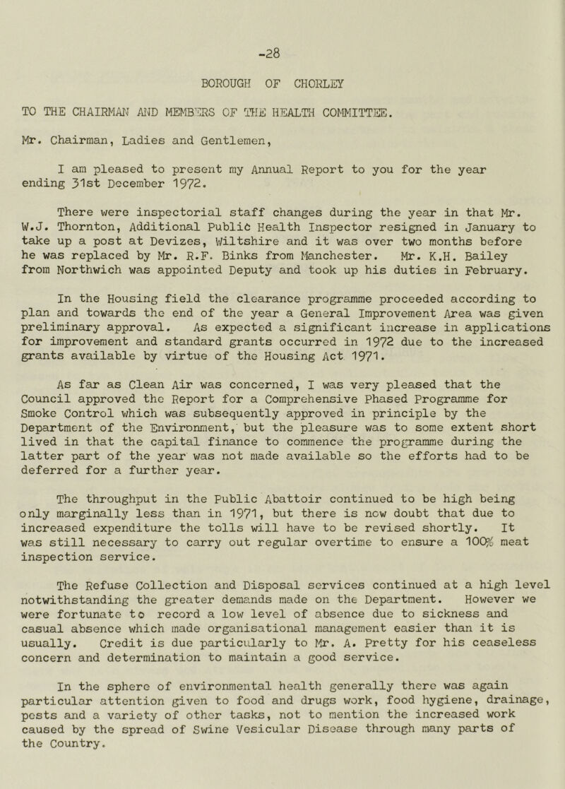 -28 BOROUGH OF CHORLEY TO THE CHAIRMAN AiUD MEMB’CRS OF THE HEALTH COMMITTEE. Mr. Chairman, Ladies and Gentlemen, I am pleased to present my Annual Report to you for the year ending 31st December 1972. There were inspectorial staff changes during the year in that Mr. W.J. Thornton, Additional Public Health Inspector resigned in January to take up a post at Devizes, Wiltshire and it was over two months before he was replaced by Mr. R.F. Binks from Manchester. Mr. K.H. Bailey from Northwich was appointed Deputy and took up his duties in February. In the Housing field the clearance programme proceeded according to plan and towards the end of the year a General Improvement Area was given preliminary approval. As expected a significant increase in applications for improvement and standard grants occurred in 1972 due to the increased grants available by virtue of the Housing Act 1971* As far as Clean Air was concerned, I was very pleased that the Council approved the Report for a Comprehensive Phased Programme for Smoke Control v/hich was subsequently approved in principle by the Department of the Environment, but the pleasure was to some extent short lived in that the capital finance to commence the programme during the latter part of the year was not made available so the efforts had to be deferred for a further year. The throughput in the Public Abattoir continued to be high being only marginallj’- less than in 1971» but there is now doubt that due to increased expenditure the tolls will have to be revised shortly. It was still necessary to carry out regular overtime to ensure a 100?^ meat inspection service. The Refuse Collection and Disposal services continued at a high level notwithstanding the greater demands made on the Department. However we were fortunate to record a low level of absence due to sickness and casual absence which made organisational management easier than it is usually. Credit is due particularly to Mr. A. Pretty for his ceaseless concern and determination to maintain a good service. In the sphere of environmental health generally there was again particular attention given to food and drugs work, food hygiene, drainage, pests and a variety of other tasks, not to mention the increased work caused by the spread of Swine Vesicular Disease through many parts of the Country.
