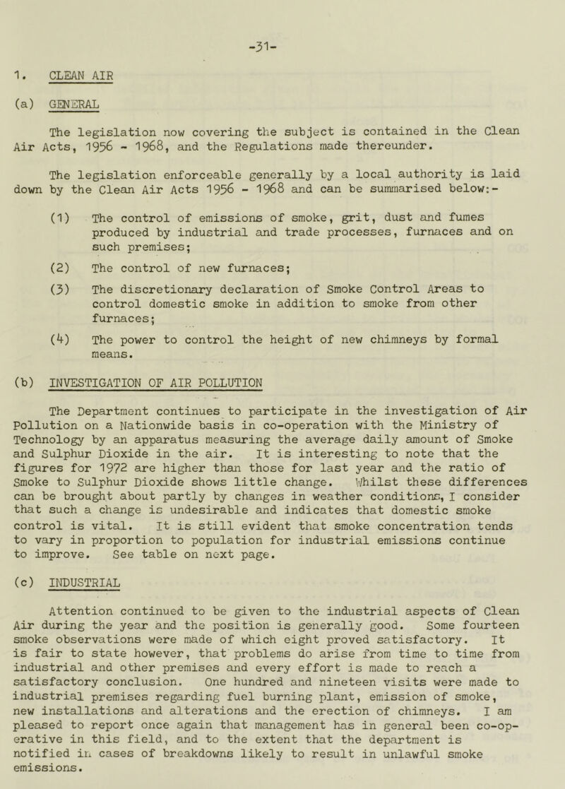 -31- 1. CLEAN AIR (a) GENERAL The legislation now covering the subject is contained in the Clean Air Acts, 1956 - 1968, and the Regulations made thereunder. The legislation enforceable generally by a local authority is laid down by the Clean Air Acts I956 - I968 and can be summarised below:- (1) The control of emissions of smoke, grit, dust and fumes produced by industrial and trade processes, furnaces and on such premises; (2) The control of new furnaces; (3) The discretionary declaration of Smoke Control Areas to control domestic smoke in addition to smoke from other furnaces; (4) The power to control the height of new chimneys by formal means. (b) INVESTIGATION OF AIR POLLUTION The Department continues to participate in the investigation of Air Pollution on a Nationwide basis in co-operation with the Ministry of Technology by an apparatus measuring the average daily amount of Smoke and Sulphur Dioxide in the air. It is interesting to note that the figures for 1972 are higher than those for last year and the ratio of Smoke to Sulphur Dioxide shows little change. Uhilst these differences can be brought about partly by changes in weather conditions, I consider that such a change is undesirable and indicates that domestic smoke control is vital. It is still evident that smoke concentration tends to vary in proportion to population for industrial emissions continue to improve. See table on next page. (c) INDUSTRIAL Attention continued to be given to the industrial aspects of Clean Air during the year and the position is generally good. Some fourteen smoke observations were made of which eight proved satisfactory. It is fair to state however, that problems do arise from time to time from industrial and other premises and every effort is made to reach a satisfactory conclusion. One hundred and nineteen visits were made to industrial premises regarding fuel burning plant, emission of smoke, new installations and alterations and the erection of chimneys. I am pleased to report once again that management has in general been co-op- erative in this field, and to the extent that the department is notified in cases of breakdowns likely to result in unlawful smoke emissions.