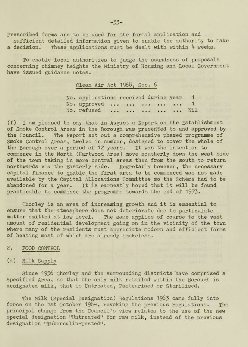 -33- Prescribed forms are to be used for the formal application and sufficient detailed information given to enable the authority to make a decision,’ These applications must be dealt with within 4 weeks. To enable local authorities to judge the soundness of proposals concerning chimney heights the Ministry of Housing and Local Government have issued guidance notes. Clean Air Act 1968, Sec. 6 1 1 Nil No. applications received during year No. approved No. refused (f) I am pleased to say that in August a Report on the Establishment of Smoke Control Areas in the Borough was presented to and approved by the Coimcil. The Report set out a comprehensive phased progrsimme of Smoke Control Areas, twelve in number, designed to cover the whole of the Borough over a period of 12 years. It was the intention to commence in the North (Hartwood Area) move southerly down the west side of the town taking in more central areas then from the south to return northwards via the Easterly side. Regretably hov/ever, the necessary capital finance to enable the first area to be commenced was not made available by the Capital Allocations Committee so the Scheme had to be abandoned for a year. It is earnestly hoped that it will be found practicable to commence the programme towards the end of 1973* Chorley is an area of increasing growth and it is essential to ensure that the atmosphere does not deteriorate due to particulate matter emitted at low level. The same applies of course to the vast amount of residential development going on in the vicinity of the town where many of the residents must appreciate modern and efficient forms of heating most of which are already smokeless. 2. FOOD CONTROL (a) Milk Supply Since 1956 Chorley and the surrounding districts have comprised a Specified Area, so that the only milk retailed within the Borough is designated milk, that is Untreated, Pasteurised or Sterilised. The Milk (Special Designation) Regulations 19^3 came fully into force on the 1st October 1964, revoking the previous regulations. The principal change from the Council’s view relates to the use of the new special designation Untreated for raw milk, instead of the previous designation Tuberculin-Tested.