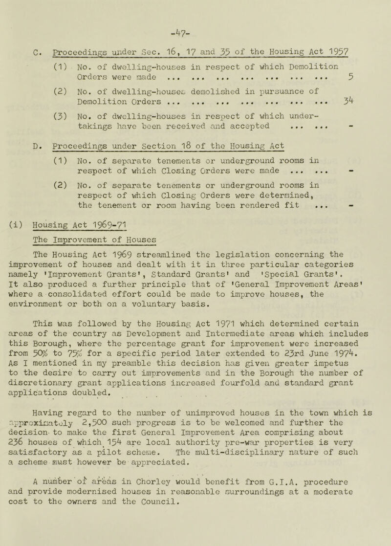 -47- C. Proceedings under Sec. 16, 1? and 3$ of the Housing Act 1937 (1) No. of dwelling-houses in respect of which Demolition Orders were made 5 (2) No. of dwelling-houses demolished in pursuance of Demolition Orders 3^ (3) No, of dwelling-houses in respect of which under- takings have been received and accepted ... ... D. Proceedings under Section 18 of the Housing Act (1) No. of separate tenements or underground rooms in respect of v/hich Closing Orders were made - (2) No. of separate tenements or underground rooms in respect of which Closing Orders were determined, the tenement or room having been rendered fit ... - (i) Housing Act 1969-7^ The Improvement of Houses The Housing Act 1969 streamlined the legislation concerning the improvement of houses and dealt with it in three particular categories namely 'Improvement Grants', Standard Grants' and 'Special Grants'. It also produced a further principle that of 'General Improvement Areas' where a consolidated effort could be made to improve houses, the environment or both on a voluntary basis. This v/as followed by the Housing Act 1971 which determined certain areas of the country as Development and Intermediate areas which includes this Borough, where the percentage grant for improvement were increased from 50?o to 75/<3 for a specific period later extended to 23rd June 197^* As I mentioned in my preamble this decision has given greater impetus to the desire to carry out improvements and in the Borough the number of discretionary grant applications increased fourfold and standard grant applications doubled. Having regard to the number of unimproved houses in the town which is approximately 2,300 such progress is to be welcomed and further the decision- to make the first General Improvement Area comprising about 236 houses of which^154 are local authority pre-war properties is very satisfactory as a pilot scheme. The multi-disciplinary nature of such a scheme must however be appreciated. A number’of arehs in Chorley would benefit from G.I.A. procedure and provide modernised houses in reasonable surroundings at a moderate cost to the owners and the Council.