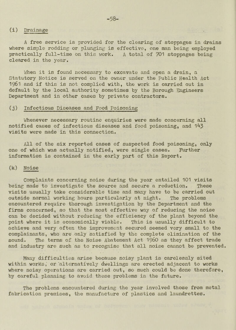 -.58- (i) Drainage A free service is provided for the clearing of stoppages in drains where simple redding or plunging is effective, one man being employed practically full-time on this v/ork. A total of 701 stoppages being cleared in the year. V/hen it is found necessary to excavate and open a drain, a Statutory Notice is served on the owner under the Public Health Act 1961 and if this is not complied with, the work is carried out in default by the local authority sometimes by the Borough Engineers Department and in other cases by private contractors. (3) Infectious Diseases and Food Poisoning Vyhenever necessary routine enquiries were made concerning all notified cases of infectious diseases and food poisoning, and 143 visits were made in this connection. All of the six reported cases of suspected food poisoning, only one of which was actually notified, were single cases. Further information is contained in the early part of this Report. (k) Noise Complaints concerning noise during the year entailed 101 visits being made to investigate the source and secure a reduction. These visits usually take considerable time and many have to be carried out outside normal working hours particularly at night. The problems encountered require thorough investigation by the Department and the firms concerned, so that the most effective way of reducing the noise can be decided without reducing the efficiency of the plant beyond the point where it is economically viable. This is usually difficult to achieve and very often the improvement secured seemed very small to the complainants, who are.only satisfied by the complete elimination of the sound. The terms of the Noise Abatement Act I96O as they affect trade and industry are such as to recognise that all noise cannot be prevented. Many difficulties arise because noisy plant is carelessly sited within works, or 'altornativoly dwellings are erected adjacent to works where noisy operations are carried out, so much could be done therefore, by careful planning to avoid these problems in the future. The problems encountered during the year involved those from metal fabrication premises, the manufacture of plastics and laundrettes.